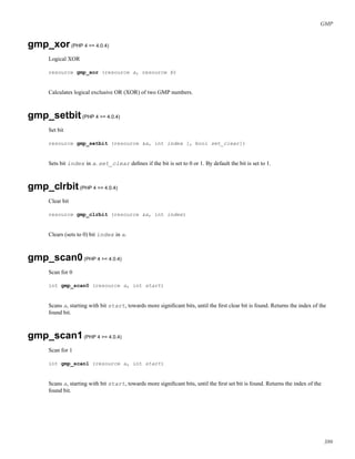 GMP
gmp_xor(PHP 4 >= 4.0.4)
Logical XOR
resource gmp_xor (resource a, resource b)
Calculates logical exclusive OR (XOR) of two GMP numbers.
gmp_setbit(PHP 4 >= 4.0.4)
Set bit
resource gmp_setbit (resource &a, int index [, bool set_clear])
Sets bit index in a. set_clear deﬁnes if the bit is set to 0 or 1. By default the bit is set to 1.
gmp_clrbit(PHP 4 >= 4.0.4)
Clear bit
resource gmp_clrbit (resource &a, int index)
Clears (sets to 0) bit index in a.
gmp_scan0(PHP 4 >= 4.0.4)
Scan for 0
int gmp_scan0 (resource a, int start)
Scans a, starting with bit start, towards more signiﬁcant bits, until the ﬁrst clear bit is found. Returns the index of the
found bit.
gmp_scan1(PHP 4 >= 4.0.4)
Scan for 1
int gmp_scan1 (resource a, int start)
Scans a, starting with bit start, towards more signiﬁcant bits, until the ﬁrst set bit is found. Returns the index of the
found bit.
386
 