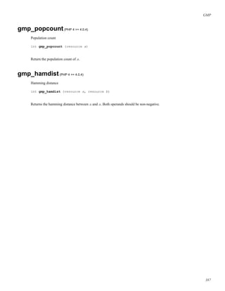 GMP
gmp_popcount(PHP 4 >= 4.0.4)
Population count
int gmp_popcount (resource a)
Return the population count of a.
gmp_hamdist(PHP 4 >= 4.0.4)
Hamming distance
int gmp_hamdist (resource a, resource b)
Returns the hamming distance between a and a. Both operands should be non-negative.
387
 