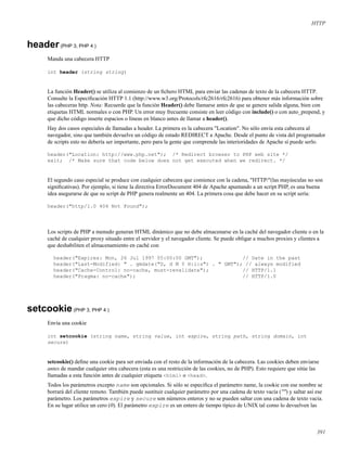 HTTP
header(PHP 3, PHP 4 )
Manda una cabecera HTTP
int header (string string)
La función Header() se utiliza al comienzo de un ﬁchero HTML para enviar las cadenas de texto de la cabecera HTTP.
Consulte la Especiﬁcación HTTP 1.1 (http://www.w3.org/Protocols/rfc2616/rfc2616) para obtener más información sobre
las cabeceras http. Nota: Recuerde que la función Header() debe llamarse antes de que se genere salida alguna, bien con
etiquetas HTML normales o con PHP. Un error muy frecuente consiste en leer código con include() o con auto_prepend, y
que dicho código inserte espacios o líneas en blanco antes de llamar a header().
Hay dos casos especiales de llamadas a header. La primera es la cabecera "Location". No sólo envía esta cabecera al
navegador, sino que también devuelve un código de estado REDIRECT a Apache. Desde el punto de vista del programador
de scripts esto no debería ser importante, pero para la gente que comprende las interioridades de Apache sí puede serlo.
header("Location: http://www.php.net"); /* Redirect browser to PHP web site */
exit; /* Make sure that code below does not get executed when we redirect. */
El segundo caso especial se produce con cualquier cabecera que comience con la cadena, "HTTP/"(las mayúsculas no son
signiﬁcativas). Por ejemplo, si tiene la directiva ErrorDocument 404 de Apache apuntando a un script PHP, es una buena
idea asegurarse de que su script de PHP genera realmente un 404. La primera cosa que debe hacer en su script sería:
header("http/1.0 404 Not Found");
Los scripts de PHP a menudo generan HTML dinámico que no debe almacenarse en la caché del navegador cliente o en la
caché de cualquier proxy situado entre el servidor y el navegador cliente. Se puede obligar a muchos proxies y clientes a
que deshabiliten el almacenamiento en caché con
header("Expires: Mon, 26 Jul 1997 05:00:00 GMT"); // Date in the past
header("Last-Modified: " . gmdate("D, d M Y H:i:s") . " GMT"); // always modified
header("Cache-Control: no-cache, must-revalidate"); // HTTP/1.1
header("Pragma: no-cache"); // HTTP/1.0
setcookie(PHP 3, PHP 4 )
Envía una cookie
int setcookie (string name, string value, int expire, string path, string domain, int
secure)
setcookie() deﬁne una cookie para ser enviada con el resto de la información de la cabecera. Las cookies deben enviarse
antes de mandar cualquier otra cabecera (esta es una restricción de las cookies, no de PHP). Esto requiere que sitúe las
llamadas a esta función antes de cualquier etiqueta <html> o <head>.
Todos los parámetros excepto name son opcionales. Si sólo se especiﬁca el parámetro name, la cookie con ese nombre se
borrará del cliente remoto. También puede sustituir cualquier parámetro por una cadena de texto vacía ("") y saltar así ese
parámetro. Los parámetros expire y secure son números enteros y no se pueden saltar con una cadena de texto vacía.
En su lugar utilice un cero (0). El parámetro expire es un entero de tiempo típico de UNIX tal como lo devuelven las
391
 