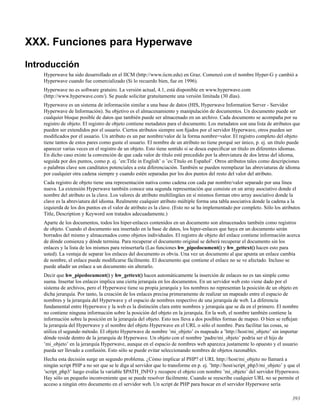 XXX. Funciones para Hyperwave
Introducción
Hyperwave ha sido desarrollado en el IICM (http://www.iicm.edu) en Graz. Comenzó con el nombre Hyper-G y cambió a
Hyperwave cuando fue comercializado (Si lo recuerdo bien, fue en 1996).
Hyperwave no es software gratuiro. La versión actual, 4.1, está disponible en www.hyperwave.com
(http://www.hyperwave.com/). Se puede solicitar gratuitamente una versión limitada (30 días).
Hyperwave es un sistema de información similar a una base de datos (HIS, Hyperwave Information Server - Servidor
Hyperwave de Información). Su objetivo es el almacenamiento y manipulación de documentos. Un documento puede ser
cualquier bloque posible de datos que también puede ser almacenado en un archivo. Cada documento se acompaña por su
registro de objeto. El registro de objeto contiene metadatos para el documento. Los metadatos son una lista de atributos que
pueden ser extendidos por el usuario. Ciertos atributos siempre son ﬁjados por el servidor Hyperwave, otros pueden ser
modiﬁcados por el usuario. Un atributo es un par nombre/valor de la forma nombre=valor. El registro completo del objeto
tiene tantos de estos pares como guste el usuario. El nombre de un atributo no tiene porqué ser único, p. ej. un título puede
aparecer varias veces en el registro de un objeto. Esto tiene sentido si se desea especiﬁcar un título en diferentes idiomas.
En dicho caso existe la convención de que cada valor de título esté precedido por la abreviatura de dos letras del idioma,
seguida por dos puntos, como p. ej. ’en:Title in English’ o ’es:Título en Español’. Otros atributos tales como descripciones
o palabras clave son canditatos potenciales a esta diferenciación. También se pueden reemplazar las abreviaturas de idioma
por cualquier otra cadena siempre y cuando estén separadas por los dos puntos del resto del valor del atributo.
Cada registro de objeto tiene una representación nativa como cadena con cada par nombre/valor separado por una línea
nueva. La extensión Hyperwave también conoce una segunda representación que consiste en un array asociativo donde el
nombre del atributo es la clave. Los valores de atributo multilingües en sí mismos forman otro array asociativo donde la
clave es la abreviatura del idioma. Realmente cualquier atributo múltiple forma una tabla asociativa donde la cadena a la
izquierda de los dos puntos en el valor de atributo es la clave. (Esto no se ha implementado por completo. Sólo los atributos
Title, Description y Keyword son tratados adecuadamente.)
Aparte de los documentos, todos los hiper-enlaces contenidos en un documento son almacenados también como registros
de objeto. Cuando el documento sea insertado en la base de datos, los hiper-enlaces que haya en un documento serán
borrados del mismo y almacenados como objetos individuales. El registro de objeto del enlace contiene información acerca
de dónde comienza y dónde termina. Para recuperar el documento original se deberá recuperar el documento sin los
enlaces y la lista de los mismos para reinsertarla (Las funciones hw_pipedocument() y hw_gettext() hacen esto para
usted). La ventaja de separar los enlaces del documento es obvia. Una vez un documento al que apunta un enlace cambia
de nombre, el enlace puede modiﬁcarse fácilmente. El documento que contiene el enlace no se ve afectado. Incluso se
puede añadir un enlace a un documento sin alterarlo.
Decir que hw_pipedocument() y hw_gettext() hacen automáticamente la inserción de enlaces no es tan simple como
suena. Insertar los enlaces implica una cierta jerarquía en los documentos. En un servidor web esto viene dado por el
sistema de archivos, pero el Hyperwave tiene su propia jerarquía y los nombres no representan la posición de un objeto en
dicha jerarquía. Por tanto, la creación de los enlaces precisa primeramente de realizar un mapeado entre el espacio de
nombres y la jerarquía del Hyperwave y el espacio de nombres respectivo de una jerarquía de web. La diferencia
fundamental entre Hyperwave y la web es la distinción clara entre nombres y jerarquía que se da en el primero. El nombre
no contiene ninguna información sobre la posición del objeto en la jerarquía. En la web, el nombre también contiene la
información sobre la posición en la jerarquía del objeto. Esto nos lleva a dos posibles formas de mapeo. O bien se reﬂejan
la jerarquía del Hyperwave y el nombre del objeto Hyperwave en el URL o sólo el nombre. Para facilitar las cosas, se
utiliza el segundo método. El objeto Hyperwave de nombre ’mi_objeto’ es mapeado a ’http://host/mi_objeto’ sin importar
dónde reside dentro de la jerarquía de Hyperwave. Un objeto con el nombre ’padre/mi_objeto’ podría ser el hijo de
’mi_objeto’ en la jerarquía Hyperwave, aunque en el espacio de nombres web aparezca justamente lo opuesto y el usuario
pueda ser llevado a confusión. Esto sólo se puede evitar seleccionando nombres de objetos razonables.
Hecha esta decisión surge un segundo problema. ¿Cómo implicar al PHP? el URL http://host/mi_objeto no llamará a
ningún script PHP a no ser que se le diga al servidor que lo transforme en p. ej. ’http://host/script_php3/mi_objeto’ y que el
’script_php3’ luego evalúe la variable $PATH_INFO y recupere el objeto con nombre ’mi_objeto’ del servidor Hyperwave.
Hay sólo un pequeño inconveniente que se puede resolver fácilmente. Cuando se reescribe cualquier URL no se permite el
acceso a ningún otro documento en el servidor web. Un script de PHP para buscar en el servidor Hyperwave sería
393
 
