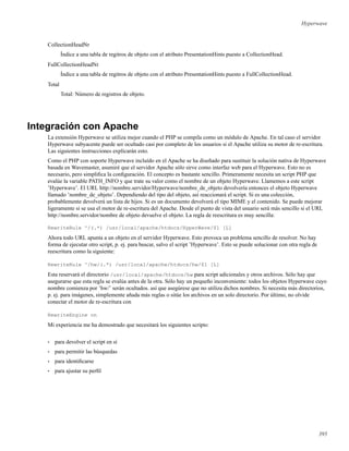 Hyperwave
CollectionHeadNr
Índice a una tabla de regitros de objeto con el atributo PresentationHints puesto a CollectionHead.
FullCollectionHeadNr
Índice a una tabla de regitros de objeto con el atributo PresentationHints puesto a FullCollectionHead.
Total
Total: Número de registros de objeto.
Integración con Apache
La extensión Hyperwave se utiliza mejor cuando el PHP se compila como un módulo de Apache. En tal caso el servidor
Hyperwave subyacente puede ser ocultado casi por completo de los usuarios si el Apache utiliza su motor de re-escritura.
Las siguientes instrucciones explicarán esto.
Como el PHP con soporte Hyperwave incluído en el Apache se ha diseñado para sustituir la solución nativa de Hyperwave
basada en Wavemaster, asumiré que el servidor Apache sólo sirve como interfaz web para el Hyperwave. Esto no es
necesario, pero simpliﬁca la conﬁguración. El concepto es bastante sencillo. Primeramente necesita un script PHP que
evalúe la variable PATH_INFO y que trate su valor como el nombre de un objeto Hyperwave. Llamemos a este script
’Hyperwave’. El URL http://nombre.servidor/Hyperwave/nombre_de_objeto devolvería entonces el objeto Hyperwave
llamado ’nombre_de_objeto’. Dependiendo del tipo del objeto, así reaccionará el script. Si es una colección,
probablemente devolverá un lista de hijos. Si es un documento devolverá el tipo MIME y el contenido. Se puede mejorar
ligeramente si se usa el motor de re-escritura del Apache. Desde el punto de vista del usuario será más sencillo si el URL
http://nombre.servidor/nombre de objeto devuelve el objeto. La regla de reescritura es muy sencilla:
RewriteRule ^/(.*) /usr/local/apache/htdocs/HyperWave/$1 [L]
Ahora todo URL apunta a un objeto en el servidor Hyperwave. Esto provoca un problema sencillo de resolver. No hay
forma de ejecutar otro script, p. ej. para buscar, salvo el script ’Hyperwave’. Esto se puede solucionar con otra regla de
reescritura como la siguiente:
RewriteRule ^/hw/(.*) /usr/local/apache/htdocs/hw/$1 [L]
Esta reservará el directorio /usr/local/apache/htdocs/hw para script adicionales y otros archivos. Sólo hay que
asegurarse que esta regla se evalúa antes de la otra. Sólo hay un pequeño inconveniente: todos los objetos Hyperwave cuyo
nombre comienza por ’hw/’ serán ocultados. así que asegúrese que no utiliza dichos nombres. Si necesita más directorios,
p. ej. para imágenes, simplemente añada más reglas o sitúe los archivos en un solo directorio. Por último, no olvide
conectar el motor de re-escritura con
RewriteEngine on
Mi experiencia me ha demostrado que necesitará los siguientes scripts:
• para devolver el script en sí
• para permitir las búsquedas
• para identiﬁcarse
• para ajustar su perﬁl
395
 