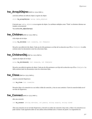 Hyperwave
hw_Array2Objrec(PHP 3>= 3.0.4, PHP 4 )
convierte atributos de tabla de objeto a registro de objeto
strin hw_array2objrec (array tabla_objetos)
Convierte una tabla_objetos en un registro de objeto. Los atributos múltiples como ’Título’ en distintos idiomas son
tratados correctamente.
Vea también hw_objrec2array().
hw_Children(PHP 3>= 3.0.3, PHP 4 )
id de objeto de los hijos
array hw_children (int conexión, int IDobjeto)
Devuelve una tabla de id de objeto. Cada uno de ellos pertenece a un hijo de la colección cuyo ID es IDobjeto. La tabla
contiene tanto los documentos como las colecciones hijas.
hw_ChildrenObj(PHP 3>= 3.0.3, PHP 4 )
registros de objeto de los hijos
array hw_childrenobj (int conexión, int IDobjeto)
Devuelve una tabla de registros de objeto. Cada uno de ellos pertenece a un hijo de la colección cuyo ID es IDobjeto. La
tabla contiene tanto los documentos como las colecciones hijas.
hw_Close(PHP 3>= 3.0.3, PHP 4 )
cierra la conexión Hyperwave
int hw_close (int conexión)
Devuelve false si la conexión no es un índice válido de conexión, y true en caso contrario. Cierra la conexión dada con el
servidor de Hyperwave.
hw_Connect(PHP 3>= 3.0.3, PHP 4 )
abre una conexión
int hw_connect (string servidor, int puerto, string usuario, string clave)
Abre una conexión con un servidor Hyperwave y devuelve un índice de conexión si hay éxito, o false si la conexión no se
pudo realizar. Cada argumento debe ser una cadena entrecomillada salvo el número de puerto. Los argumentos de
397
 
