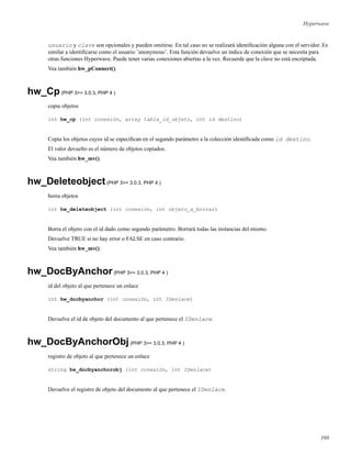 Hyperwave
usuario y clave son opcionales y pueden omitirse. En tal caso no se realizará identiﬁcación alguna con el servidor. Es
similar a identiﬁcarse como el usuario ’anonymous’. Esta función devuelve un índice de conexión que se necesita para
otras funciones Hyperwave. Puede tener varias conexiones abiertas a la vez. Recuerde que la clave no está encriptada.
Vea también hw_pConnect().
hw_Cp(PHP 3>= 3.0.3, PHP 4 )
copia objetos
int hw_cp (int conexión, array tabla_id_objeto, int id destino)
Copia los objetos cuyos id se especiﬁcan en el segundo parámetro a la colección identiﬁcada como id destino.
El valor devuelto es el número de objetos copiados.
Vea también hw_mv().
hw_Deleteobject(PHP 3>= 3.0.3, PHP 4 )
borra objetos
int hw_deleteobject (int conexión, int objeto_a_borrar)
Borra el objeto con el id dado como segundo parámetro. Borrará todas las instancias del mismo.
Devuelve TRUE si no hay error o FALSE en caso contrario.
Vea también hw_mv().
hw_DocByAnchor(PHP 3>= 3.0.3, PHP 4 )
id del objeto al que pertenece un enlace
int hw_docbyanchor (int conexión, int IDenlace)
Devuelve el id de objeto del documento al que pertenece el IDenlace.
hw_DocByAnchorObj(PHP 3>= 3.0.3, PHP 4 )
registro de objeto al que pertenece un enlace
string hw_docbyanchorobj (int conexión, int IDenlace)
Devuelve el registro de objeto del documento al que pertenece el IDenlace.
398
 