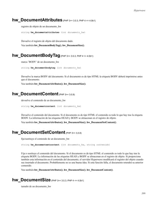 Hyperwave
hw_DocumentAttributes(PHP 3>= 3.0.3, PHP 4 <= 4.0b1)
registro de objeto de un documento_hw
string hw_documentattributes (int documento_hw)
Devuelve el registro de objeto del documento dado.
Vea también hw_DocumentBodyTag(), hw_DocumentSize().
hw_DocumentBodyTag(PHP 3>= 3.0.3, PHP 4 <= 4.0b1)
marca ’BODY’ de un documento_hw
string hw_documentbodytag (int documento_hw)
Devuelve la marca BODY del documento. Si el documento es de tipo HTML la etiqueta BODY deberá imprimirse antes
que el documento.
Vea también hw_DocumentAttributes(), hw_DocumentSize().
hw_DocumentContent(PHP 3>= 3.0.8)
devuelve el contenido de un documento_hw
string hw_documentcontent (int documento_hw)
Devuelve el contenido del documento. Si el documento es de tipo HTML el contenido es todo lo que hay tras la etiqueta
BODY. La información de las etiquetas HEAD y BODY se almacenan en el registro de objeto.
Vea también hw_DocumentAttributes(), hw_DocumentSize(), hw_DocumentSetContent().
hw_DocumentSetContent(PHP 3>= 3.0.8)
ﬁja/sustituye el contenido de un documento_hw
string hw_documentsetcontent (int documento_hw, string contenido)
Fija o sustituye el contenido del documento. Si el documento es de tipo HTML el contenido es todo lo que hay tras la
etiqueta BODY. La información de las etiquetas HEAD y BODY se almacenan en el registro de objeto. Si proporciona
también esta información en el contenido del documento, el servidor Hyperwave modiﬁcará el registro del objeto cuando
sea insertado el documento. Probablemente no es una buena idea. Si esta función falla, el documento retendrá su anterior
contenido.
Vea también hw_DocumentAttributes(), hw_DocumentSize(), hw_DocumentContent().
hw_DocumentSize(PHP 3>= 3.0.3, PHP 4 <= 4.0b1)
tamaño de un documento_hw
399
 