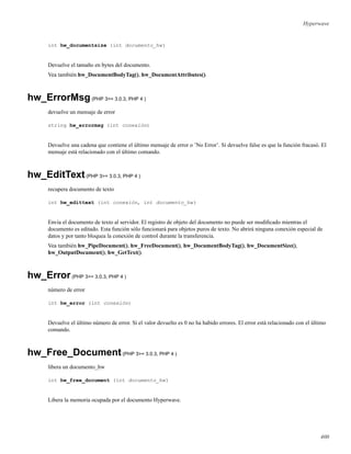 Hyperwave
int hw_documentsize (int documento_hw)
Devuelve el tamaño en bytes del documento.
Vea también hw_DocumentBodyTag(), hw_DocumentAttributes().
hw_ErrorMsg(PHP 3>= 3.0.3, PHP 4 )
devuelve un mensaje de error
string hw_errormsg (int conexión)
Devuelve una cadena que contiene el último mensaje de error o ’No Error’. Si devuelve false es que la función fracasó. El
mensaje está relacionado con el último comando.
hw_EditText(PHP 3>= 3.0.3, PHP 4 )
recupera documento de texto
int hw_edittext (int conexión, int documento_hw)
Envía el documento de texto al servidor. El registro de objeto del documento no puede ser modiﬁcado mientras el
documento es editado. Esta función sólo funcionará para objetos puros de texto. No abrirá ninguna conexión especial de
datos y por tanto bloquea la conexión de control durante la transferencia.
Vea también hw_PipeDocument(), hw_FreeDocument(), hw_DocumentBodyTag(), hw_DocumentSize(),
hw_OutputDocument(), hw_GetText().
hw_Error(PHP 3>= 3.0.3, PHP 4 )
número de error
int hw_error (int conexión)
Devuelve el último número de error. Si el valor devuelto es 0 no ha habido errores. El error está relacionado con el último
comando.
hw_Free_Document(PHP 3>= 3.0.3, PHP 4 )
libera un documento_hw
int hw_free_document (int documento_hw)
Libera la memoria ocupada por el documento Hyperwave.
400
 
