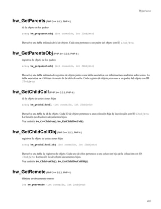 Hyperwave
hw_GetParents(PHP 3>= 3.0.3, PHP 4 )
id de objeto de los padres
array hw_getparentsobj (int conexión, int IDobjeto)
Devuelve una tabla indizada de id de objeto. Cada una pertenece a un padre del objeto con ID IDobjeto.
hw_GetParentsObj(PHP 3>= 3.0.3, PHP 4 )
registros de objeto de los padres
array hw_getparentsobj (int conexión, int IDobjeto)
Devuelve una tabla indizada de registros de objeto junto a una tabla asociativa con información estadística sobre estos. La
tabla asociativa es el último elemento de la tabla devuelta. Cada registro de objeto pertenece a un padre del objeto con ID
IDobjeto.
hw_GetChildColl(PHP 3>= 3.0.3, PHP 4 )
id de objeto de colecciones hijas
array hw_getchildcoll (int conexión, int IDobjeto)
Devuelve una tabla de id de objeto. Cada ID de objeto pertenece a una colección hija de la colección con ID IDobjeto.
La función no devolverá documentos hijos.
Vea también hw_GetChildren(), hw_GetChildDocColl().
hw_GetChildCollObj(PHP 3>= 3.0.3, PHP 4 )
registros de objeto de colecciones hijas
array hw_getchildcollobj (int conexión, int IDobjeto)
Devuelve una tabla de registros de objeto. Cada uno de ellos pertenece a una colección hija de la colección con ID
IDobjeto. La función no devolverá documentos hijos.
Vea también hw_ChildrenObj(), hw_GetChildDocCollObj().
hw_GetRemote(PHP 3>= 3.0.3, PHP 4 )
Obtiene un documento remoto
int hw_getremote (int conexión, int IDobjeto)
401
 