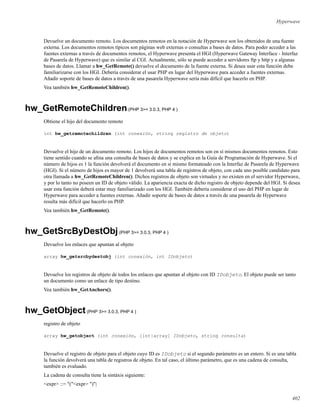Hyperwave
Devuelve un documento remoto. Los documentos remotos en la notación de Hyperwave son los obtenidos de una fuente
externa. Los documentos remotos típicos son páginas web externas o consultas a bases de datos. Para poder acceder a las
fuentes externas a través de documentos remotos, el Hyperwave presenta el HGI (Hyperwave Gateway Interface - Interfaz
de Pasarela de Hyperwave) que es similar al CGI. Actualmente, sólo se puede acceder a servidores ftp y http y a algunas
bases de datos. Llamar a hw_GetRemote() devuelve el documento de la fuente externa. Si desea usar esta función debe
familiarizarse con los HGI. Debería considerar el usar PHP en lugar del Hyperwave para acceder a fuentes externas.
Añadir soporte de bases de datos a través de una pasarela Hyperwave sería más difícil que hacerlo en PHP.
Vea también hw_GetRemoteChildren().
hw_GetRemoteChildren(PHP 3>= 3.0.3, PHP 4 )
Obtiene el hijo del documento remoto
int hw_getremotechildren (int conexión, string registro de objeto)
Devuelve el hijo de un documento remoto. Los hijos de documentos remotos son en sí mismos documentos remotos. Esto
tiene sentido cuando se aﬁna una consulta de bases de datos y se explica en la Guía de Programación de Hyperwave. Si el
número de hijos es 1 la función devolverá el documento en sí mismo formateado con la Interfaz de Pasarela de Hyperwave
(HGI). Si el número de hijos es mayor de 1 devolverá una tabla de registros de objeto, con cada uno posible candidato para
otra llamada a hw_GetRemoteChildren(). Dichos registros de objeto son virtuales y no existen en el servidor Hyperwave,
y por lo tanto no poseen un ID de objeto válido. La apariencia exacta de dicho registro de objeto depende del HGI. Si desea
usar esta función deberá estar muy familiarizado con los HGI. También debería considerar el uso del PHP en lugar de
Hyperwave para acceder a fuentes externas. Añadir soporte de bases de datos a través de una pasarela de Hyperwave
resulta más difícil que hacerlo en PHP.
Vea también hw_GetRemote().
hw_GetSrcByDestObj(PHP 3>= 3.0.3, PHP 4 )
Devuelve los enlaces que apuntan al objeto
array hw_getsrcbydestobj (int conexión, int IDobjeto)
Devuelve los registros de objeto de todos los enlaces que apuntan al objeto con ID IDobjeto. El objeto puede ser tanto
un documento como un enlace de tipo destino.
Vea también hw_GetAnchors().
hw_GetObject(PHP 3>= 3.0.3, PHP 4 )
registro de objeto
array hw_getobject (int conexión, [int|array] IDobjeto, string consulta)
Devuelve el registro de objeto para el objeto cuyo ID es IDobjeto si el segundo parámetro es un entero. Si es una tabla
la función devolverá una tabla de registros de objeto. En tal caso, el último parámetro, que es una cadena de consulta,
también es evaluado.
La cadena de consulta tiene la sintáxis siguiente:
<expr> ::= "("<expr> ")"|
402
 