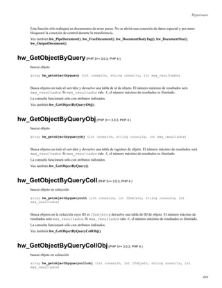 Hyperwave
Esta función sólo trabajará en documentos de texto puros. No se abrirá una conexión de datos especial y por tanto
bloqueará la conexión de control durante la transferencia.
Vea también hw_PipeDocument(), hw_FreeDocument(), hw_DocumentBodyTag(), hw_DocumentSize(),
hw_OutputDocument().
hw_GetObjectByQuery(PHP 3>= 3.0.3, PHP 4 )
buscar objeto
array hw_getobjectbyquery (int conexión, string consulta, int max_resultados)
Busca objetos en todo el servidor y devuelve una tabla de id de objeto. El número máximo de resultados será
max_resultados. Si max_resultados vale -1, el número máximo de resultados es ilimitado.
La consulta funcionará sólo con atributos indizados.
Vea también hw_GetObjectByQueryObj().
hw_GetObjectByQueryObj(PHP 3>= 3.0.3, PHP 4 )
buscar objeto
array hw_getobjectbyqueryobj (int conexión, string consulta, int max_resultados)
Busca objetos en todo el servidor y devuelve una tabla de registros de objeto. El número máximo de resultados será
max_resultados. Si max_resultados vale -1, el número máximo de resultados es ilimitado.
La consulta funcionará sólo con atributos indizados.
Vea también hw_GetObjectByQuery().
hw_GetObjectByQueryColl(PHP 3>= 3.0.3, PHP 4 )
buscar objeto en colección
array hw_getobjectbyquerycoll (int conexión, int IDobjeto, string consulta, int
max_resultados)
Busca objetos en la colección cuyo ID es IDobjeto y devuelve una tabla de ID de objeto. El número máximo de
resultados será max_resultados. Si max_resultados vale -1, el número máximo de resultados es ilimitado.
La consulta funcionará sólo con atributos indizados.
Vea también hw_GetObjectByQueryCollObj().
hw_GetObjectByQueryCollObj(PHP 3>= 3.0.3, PHP 4 )
buscar objeto en colección
array hw_getobjectbyquerycollobj (int conexión, int IDobjeto, string consulta, int
max_resultados)
404
 