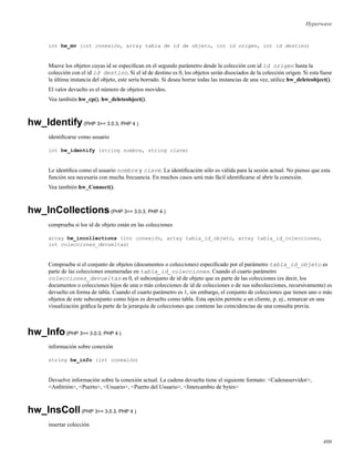 Hyperwave
int hw_mv (int conexión, array tabla de id de objeto, int id origen, int id destino)
Mueve los objetos cuyas id se especiﬁcan en el segundo parámetro desde la colección con id id origen hasta la
colección con el id id destino. Si el id de destino es 0, los objetos serán disociados de la colección origen. Si esta fuese
la última instancia del objeto, este sería borrado. Si desea borrar todas las instancias de una vez, utilice hw_deleteobject().
El valor devuelto es el número de objetos movidos.
Vea también hw_cp(), hw_deleteobject().
hw_Identify(PHP 3>= 3.0.3, PHP 4 )
identiﬁcarse como usuario
int hw_identify (string nombre, string clave)
Le identiﬁca como el usuario nombre y clave. La identiﬁcación sólo es válida para la sesión actual. No pienso que esta
función sea necesaria con mucha frecuancia. En muchos casos será más fácil identiﬁcarse al abrir la conexión.
Vea también hw_Connect().
hw_InCollections(PHP 3>= 3.0.3, PHP 4 )
comprueba si los id de objeto están en las colecciones
array hw_incollections (int conexión, array tabla_id_objeto, array tabla_id_colecciones,
int colecciones_devueltas)
Comprueba si el conjunto de objetos (documentos o colecciones) especiﬁcado por el parámetro tabla_id_objeto es
parte de las colecciones enumeradas en tabla_id_colecciones. Cuando el cuarto parámetro
colecciones_devueltas es 0, el subconjunto de id de objeto que es parte de las colecciones (es decir, los
documentos o colecciones hijos de una o más colecciones de id de colecciones o de sus subcolecciones, recursivamente) es
devuelto en forma de tabla. Cuando el cuarto parámetro es 1, sin embargo, el conjunto de colecciones que tienen uno o más
objetos de este subconjunto como hijos es devuelto como tabla. Esta opción permite a un cliente, p. ej., remarcar en una
visualización gráﬁca la parte de la jerarquía de colecciones que contiene las coincidencias de una consulta previa.
hw_Info(PHP 3>= 3.0.3, PHP 4 )
información sobre conexión
string hw_info (int conexión)
Devuelve información sobre la conexión actual. La cadena devuelta tiene el siguiente formato: <Cadenaservidor>,
<Anﬁtrión>, <Puerto>, <Usuario>, <Puerto del Usuario>, <Intercambio de bytes>
hw_InsColl(PHP 3>= 3.0.3, PHP 4 )
insertar colección
406
 