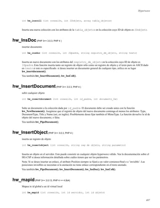 Hyperwave
int hw_inscoll (int conexión, int IDobjeto, array tabla_objetos)
Inserta una nueva colección con los atributos de la tabla_objetos en la colección cuyo ID de objeto es IDobjeto.
hw_InsDoc(PHP 3>= 3.0.3, PHP 4 )
insertar documento
int hw_insdoc (int conexión, int IDpadre, string registro_de_objeto, string texto)
Inserta un nuevo documento con los atributos del registro_de_objeto en la colección cuyo ID de objeto es
IDpadre. Esta función inserta tanto un registro de objeto sólo como un registro de objeto y el texto puro en ASCII dado
en texto si este es especiﬁcado. si desea insertar un documento general de cualquier tipo, utilice en su lugar
hw_insertdocument().
Vea también hw_InsertDocument(), hw_InsColl().
hw_InsertDocument(PHP 3>= 3.0.3, PHP 4 )
subir cualquier objeto
int hw_insertdocument (int conexión, int id_padre, int documento_hw)
Sube un documento a la colección dada por id_padre. El documento debe ser creado antes con la función
hw_NewDocument(). Asegúrese que el registro de objeto del nuevo documento contenga al menos los atributos: Type,
DocumentType, Title y Name (así, en inglés). Posiblemente desee ﬁjar también el MimeType. La función devuelve la id de
objeto del nuevo documento, o false.
Vea también hw_PipeDocument().
hw_InsertObject(PHP 3>= 3.0.3, PHP 4 )
inserta un registro de objeto
int hw_insertobject (int conexión, string reg de objeto, string parametro)
Inserta un objeto en el servidor. Este puede consistir en cualquier objeto hyperwave válido. Vea la documentación sobre el
HG-CSP si desea información detallada sobre cuáles tienen que ser los parámetros.
Nota: Si se desea insertar un enlace, el atributo Position siempre se ﬁjará a un valor comienzo/ﬁnal o a ’invisible’. Las
posiciones invisibles se necesitan si la anotación no tiene enlace correspondiente en el texto anotado.
Vea también hw_PipeDocument(), hw_InsertDocument(), hw_InsDoc(), hw_InsColl().
hw_mapid(PHP 3>= 3.0.13, PHP 4 >= 4.0b4)
Mapea in id global a un id virtual local
int hw_mapid (int conexión, int id servidor, int id objeto)
407
 