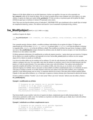 Hyperwave
Mapea un id de objeto global en un servidor hyperwave, incluso con aquellos a los que no se ha conectado con
hw_connect(), sobre un id virtual de objeto. Este id virtual se puede utilizar como cualquier otro id de objeto, p. ej. para
obtener el registro de objeto por medio de hw_getobject(). El id de servidor es la primera parte del id global de objeto
(GOid) de aquel que es realmene el número IP expresado como entero.
Nota: Para usar esta función deberá activar el indicador F_DISTRIBUTED, que actualmenes sólo se puede ﬁjar en tiempo
de compilación desde hg_comm.c. Por defecto está inactivo. Lea el comentario al principio de hg_comm.c
hw_Modifyobject(PHP 3>= 3.0.7, PHP 4 >= 4.0b2)
modiﬁca el registro de objeto
int hw_modifyobject (int conexión, int objeto_a_cambiar, array eliminar, array añadir, int
modo)
Este comando permite eliminar, añadir, o modiﬁcar atributos individuales de un registro de objeto. El objeto está
especiﬁcado por el ID de objeto objeto_a_cambiar. La primera tabla, eliminar, es la lista de atributos a eliminar.
La segunda tabla, añadir, es la lista de atributos a añadir. Para modiﬁcar un atributo, hay que borrar el antiguo y añadir
uno nuevo. hw_modifyobject() siempre eliminará los atributos antes de añadir los nuevos excepto si el valor del atributo a
eliminar no es una cadena o una tabla.
El último parámetro determina si la modiﬁcación se realiza de manera recursiva. 1 quiere decir que sea recursiva. Si alguno
de los objetos no se puede modiﬁcar, será ignorado sin avisar. Incluso hw_error() podría no indicar un error aunque
alguno de los objetos no pueda ser modiﬁcado.
Las claves de ambas tablas son los nombres de los atributos. El valor de cada elemento de la tabla puede ser una tabla, una
cadena o cualquier otra cosa. Si es una tabla, cada valor de atributo se construye como la clave de cada elemento más dos
puntos y el valor de cada elemento. Si es una cadena se toma como valor del atributo. Una cadena vacía producirá la
supresión completa del atributo. Si el valor no es ni cadena ni tabla, sino otra cosa, p. ej. un entero, no se realizará
operación alguna en el atributo. Esto es necesario se desea añadir un atributo completamente nuevo, no solamente un nuevo
valor para un atributo existente. Si la tabla eliminar contuviera una cadena vacía para dicho atributo, este se intentaría
suprimir, lo que fallaría porque este no existe. La siguiente adición de un nuevo valor para dicho atributo también fallará.
Fijando el valor para dicho atributo p. ej. a 0 hará que ni siquiera se intente eliminar, pero funcionará la adición del mismo.
Si desea cambiar el atributo ’Nombre’ con el valor actual ’libros’ por el de ’artículos’ deberá crear dos tablas y llamar a
hw_modifyobject().
Ejemplo 1. modiﬁcando un atributo
// $conexion es una conexión con el servidor Hyperwave
// $idobj es la ID del objeto a modificar
$tablasupr = array("Nombre" => "libros");
$tablaanad = array("Nombre" => "artículos");
$hw_modifyobject($conexion, $idobj, $tablasupr, $tablaanad);
Para borrar/añadir un par nombre=valor de/a el registro de objeto, simplemente pase la tabla eliminar/añadir y ﬁje el
último/tercer parámetro a tabla vacía. Si el atributo es el primero con dicho nombre que se añade, ﬁje el valor del atributo
en la tabla eliminar a un valor entero.
Ejemplo 2. añadiendo un atributo completamente nuevo
// $conexion es una conexión con el servidor Hyperwave
// $idobj es la ID del objeto a modificar
$tablasupr = array("Nombre" => 0);
$tablaanad = array("Nombre" => "artículos");
408
 