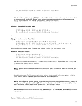 Hyperwave
$hw_modifyobject($conexion, $idobj, $tablasupr, $tablaanad);
Nota: Los atributos plurilingües, p. ej. ’Título’, se pueden modiﬁcar de dos maneras. O bien proporcionando los valores
de los atributos en su forma nativa ’lenguaje’:’título’, bien proporcionando una tabla con los elementos para cada
lenguaje según se describe más arriba. El ejemplo anterior podría quedar entonces:
Ejemplo 3. modiﬁcando el atributo Título
$tablasupr = array("Título" => "es:Libros");
$tablaanad = array("Título" => "es:Artículos");
$hw_modifyobject($conexion, $idobj, $tablasupr, $tablaanad);
o
Ejemplo 4. modiﬁcando el atributo Título
$tablasupr = array("Título" => array("es" => "Libros"));
$tablaanad = array("Título" => array("es" => "Artículos", "ge"=>"Artikel"));
$hw_modifyobject($conexion, $idobj, $tablasupr, $tablaanad);
Esto elimina el título español ’Libros’ y añade el título español ’Artículos’ y el título alemán ’Artikel’.
Ejemplo 5. eliminando atributos
$tablasupr = array("Título" => "");
$tablaanad = array("Tñitulo" => "es:Artículos");
$hw_modifyobject($conexion, $idobj, $tablasupr, $tablaanad);
Nota: Esto eliminará todos los atributos con el nombre ’Título’ y añadirá un nuevo atributo ’Título’. Esto es útil cuando
se desea eliminar atributos de forma recursiva.
Nota: Si necesita eliminar todos los atributos con un cierto nombre tendrá que pasar una cadena vacía como el valor
del atributo.
Nota: Sólo los atributos ’Title’, ’Description’ y ’Keyword’ (así, en inglés) manejarán de forma apropiada el preﬁjo de
idioma. Si estos atributos no llevaran preﬁjo de idioma, se les asignariá el preﬁjo ’xx’.
Nota: El atributo ’Name’ es bastante especial. En algunos casos no puede ser completamente eliminado. Obtendrá un
mensaje de error ’Change of base attribute’ (’Cambio de atributo base’, no está muy claro cuando ocurre). Por tanto,
tendrá siempre que añadir un nuevo atributo Name primero y luego eliminar el anterior.
Nota: No debe rodear esta función de llamadas a hw_getandlock() ni a hw_unlock(). hw_modifyobject() ya lo hace
internamente.
Devuelve TRUE si no hay error o FALSE en caso contrario.
409
 