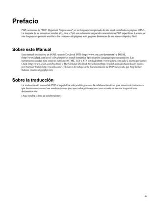 Prefacio
PHP, acrónimo de "PHP: Hypertext Preprocessor", es un lenguaje interpretado de alto nivel embebido en páginas HTML.
La mayoría de su sintaxis es similar a C, Java y Perl, con solamente un par de caracteristicas PHP especíﬁcas. La meta de
este lenguaje es permitir escribir a los creadores de páginas web, páginas dinámicas de una manera rápida y fácil.
Sobre este Manual
Este manual está escrito en SGML usando DocBook DTD (http://www.ora.com/davenport/) y DSSSL
(http://www.jclark.com/dsssl/) (Document Style and Semantics Speciﬁcation Language) para su creación. Las
herramientas usadas para crear las versiones HTML, TeX y RTF son Jade (http://www.jclark.com/jade/), escrita por James
Clark (http://www.jclark.com/bio.htm) y The Modular DocBook Stylesheets (http://nwalsh.com/docbook/dsssl/) escrita
por Norman Walsh (http://nwalsh.com/). El marco de trabajo de la documentación de PHP fue creado por Stig Sæther
Bakken (mailto:stig@php.net).
Sobre la traducción
La traducción del manual de PHP al español ha sido posible gracias a la colaboración de un gran número de traductores,
que desinteresadamente han usado su tiempo para que todos podamos tener una versión en nuestra lengua de esta
documentación.
(Aqui vendra la lista de colaboradores)
41
 