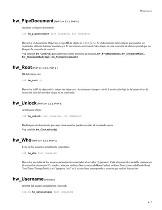 Hyperwave
hw_PipeDocument(PHP 3>= 3.0.3, PHP 4 )
recupera cualquier documento
int hw_pipedocument (int conexión, int IDobjeto)
Devuelve el documento Hyperwave cuyo ID de objeto es IDobjeto. Si el documento tiene enlaces que pueden ser
insertados, deberán haberse insertado ya. El documento será transferido a través de una conexión de datos especial que no
bloquea la conexión de control.
Vea también hw_GetText() para saber más sobre inserción de enlaces, hw_FreeDocument(), hw_DocumentSize(),
hw_DocumentBodyTag(), hw_OutputDocument().
hw_Root(PHP 3>= 3.0.3, PHP 4 )
ID del objeto raíz
int hw_root ()
Devuelve la ID de objeto de la colección hiper-raíz. Actualmente siempre vale 0. La colección hija de la hiper-raíz es la
colección raíz del servidor al que se ha conectado.
hw_Unlock(PHP 3>= 3.0.3, PHP 4 )
desbloquea objeto
int hw_unlock (int conexión, int IDobjeto)
Desbloquea un documento para que otros usuarios puedan acceder al mismo de nuevo.
Vea también hw_GetAndLock().
hw_Who(PHP 3>= 3.0.3, PHP 4 )
Lista de los usuarios actualmente conectados
int hw_who (int conexión)
Devuelve una tabla de los usuarios actualmente conectados al servidor Hyperwave. Cada elemento de esta tabla contiene en
sí mismo los elementos ID, nombre, sistema, onSinceDate (conectadoDesdeFecha), onSinceTime (conectadoDesdeHora),
TotalTime (TiempoTotal) y self (propio). ’self’ es 1 si esta línea corresponde al usuario que realizó la petición.
hw_Username(unknown)
nombre del usuario actualmente conectado
string hw_getusername (int conexión)
411
 