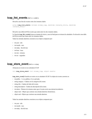 ICAP
icap_list_events(PHP 4 >= 4.0RC1)
Devuelve una lista de eventos entre dos instantes dados
array icap_list_events (stream stream_icap, datetime instante_inicio, datetime
instante_final)
Devuelve una tabla de ID de evento que están entre los dos instantes dados.
La función icap_list_events() toma un instante de inicio y uno de ﬁnal para un stream de calendario. Se devuelve una tabla
de ID de evento que están entre los instantes dados.
Todas las entradas datetime consisten en un objeto compuesto por:
• int year - año
• int month - mes
• int mday - día del mes
• int hour - hora
• int min - minutos
• int sec - segundos
icap_store_event(PHP 4 >= 4.0b4)
Almacena un evento en un calendario ICAP
int icap_store_event (int stream_icap, object evento)
icap_store_event() Guarda un evento en un calendario ICAP. Un objeto de evento consiste en:
• int public - 1 si es público, 0 si es privado;
• string category - Cadena con la categoría del evento.
• string title - Cadena de título del evento.
• string description - Cadena de descripción del evento.
• int alarm - Número de minutos antes que el evento envíe una alarma/recordatorio.
• object start - Objeto que contiene una entrada datetime (fecha/hora).
• object end - Objeto que contiene una entrada datetime.
Todas las entradas datetime consisten en un objeto compuesto por:
• int year - año
• int month - mes
• int mday - día del mes
416
 
