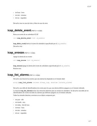 ICAP
• int hour - hora
• int min - minutos
• int sec - segundos
Devuelve true en caso de éxito y false en caso de error.
icap_delete_event(PHP 4 >= 4.0b4)
Borra un evento de un calendario ICAP
int icap_delete_event (int id_evento)
icap_delete_event() borra el evento de calendario especiﬁcado por el id_evento.
Devuelve true.
icap_snooze(PHP 4 >= 4.0b4)
Apaga la alarma de un evento
int icap_snooze (int id_evento)
icap_snooze() apaga la alarma del evento de calendario especiﬁcado por el id_evento.
Returns true.
icap_list_alarms(PHP 4 >= 4.0b4)
Devuelve una lista de los eventos que una alarma ha disparado en el instante dado
array icap_list_alarms (stream stream_icap, datetime instante_alarma)
Devuelve una tabla de identiﬁcadores de evento para los que una alarma debiera apagarse en el instante indicado.
La función icap_list_alarms() toma una estructura datetime para un stream de calendario. Se devuelve una tabla de los
identiﬁcadores de evento de todas las alarmas que debieran apagarse en el instante indicado.
Todas las entradas datetime consisten en un objeto compuesto por:
• int year - año
• int month - mes
• int mday - día del mes
• int hour - hora
• int min - minutos
• int sec - segundos
417
 