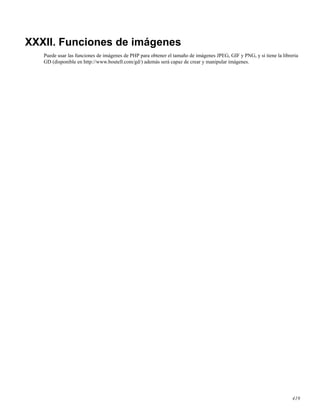 XXXII. Funciones de imágenes
Puede usar las funciones de imágenes de PHP para obtener el tamaño de imágenes JPEG, GIF y PNG, y si tiene la libreria
GD (disponible en http://www.boutell.com/gd/) además será capaz de crear y manipular imágenes.
419
 