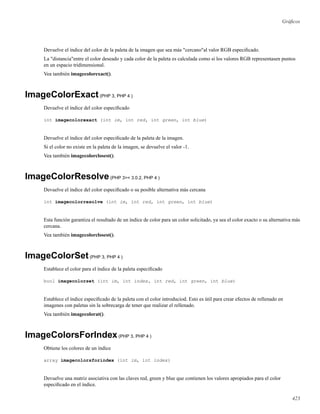 Gráﬁcos
Devuelve el índice del color de la paleta de la imagen que sea más "cercano"al valor RGB especiﬁcado.
La "distancia"entre el color deseado y cada color de la paleta es calculada como si los valores RGB representasen puntos
en un espacio tridimensional.
Vea también imagecolorexact().
ImageColorExact(PHP 3, PHP 4 )
Devuelve el índice del color especiﬁcado
int imagecolorexact (int im, int red, int green, int blue)
Devuelve el índice del color especiﬁcado de la paleta de la imagen.
Si el color no existe en la paleta de la imagen, se devuelve el valor -1.
Vea también imagecolorclosest().
ImageColorResolve(PHP 3>= 3.0.2, PHP 4 )
Devuelve el índice del color especiﬁcado o su posible alternativa más cercana
int imagecolorresolve (int im, int red, int green, int blue)
Esta función garantiza el resultado de un índice de color para un color solicitado, ya sea el color exacto o su alternativa más
cercana.
Vea también imagecolorclosest().
ImageColorSet(PHP 3, PHP 4 )
Establece el color para el índice de la paleta especiﬁcado
bool imagecolorset (int im, int index, int red, int green, int blue)
Establece el índice especiﬁcado de la paleta con el color introduciod. Esto es útil para crear efectos de rellenado en
imagenes con paletas sin la sobrecarga de tener que realizar el rellenado.
Vea también imagecolorat().
ImageColorsForIndex(PHP 3, PHP 4 )
Obtiene los colores de un índice
array imagecolorsforindex (int im, int index)
Devuelve una matriz asociativa con las claves red, green y blue que contienen los valores apropiados para el color
especiﬁcado en el índice.
423
 