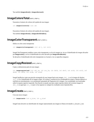 Gráﬁcos
Vea también imagecolorat() y imagecolorexact().
ImageColorsTotal(PHP 3, PHP 4 )
Encuentra el número de colores de la paleta de una imagen
int imagecolorstotal (int im)
Encuentra el número de colores de la paleta de una imagen.
Vea también imagecolorat() y imagecolorsforindex().
ImageColorTransparent(PHP 3, PHP 4 )
Deﬁne un color como transparente
int imagecolortransparent (int im [, int col])
ImageColorTransparent establece como color transparente a col en la imagen im. im es el identiﬁcador de imagen devuelto
por imagecreate() y col es el identiﬁcador de color devuelto por imagecolorallocate().
Se devuelve el identiﬁcador del color transparente (o el actual, si no se especiﬁca ninguno).
ImageCopyResized(PHP 3, PHP 4 )
Copia y redimensiona parte de una imagen
int imagecopyresized (int dst_im, int src_im, int dstX, int dstY, int srcX, int srcY, int
dstW, int dstH, int srcW, int srcH)
ImageCopyResize copia una porción rectangular de una imagen hacia otra imagen. dst_im es la imagen de destino,
src_im es el identiﬁcador de la imagen origen. Si la altura y anchura de las coordenadas de origen y destino diﬁeren se
realizará un estrechamiento o un estiramiento apropiado del fragmento de la imagen. Las coordenadas van localizadas
sobre la esquina superior izquierda. Esta función se puede usar para copiar regiones dentro de la misma imagen (si
dst_im es igual que src_im) pero si las regiones se solapan los resultados seran impredecibles.
ImageCreate(PHP 3, PHP 4 )
Crea una nueva imagen
int imagecreate (int x_size, int y_size)
ImageCreate devuelve un identiﬁcador de imagen representando una imagen en blanco de tamaño x_size por y_size.
424
 