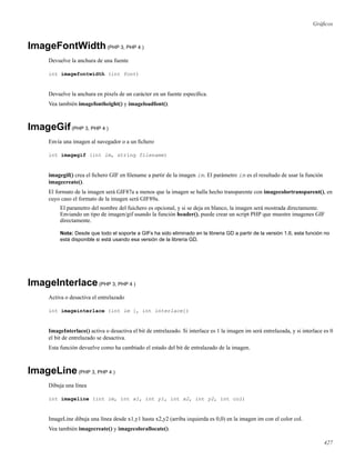 Gráﬁcos
ImageFontWidth(PHP 3, PHP 4 )
Devuelve la anchura de una fuente
int imagefontwidth (int font)
Devuelve la anchura en pixels de un carácter en un fuente especíﬁca.
Vea también imagefontheight() y imageloadfont().
ImageGif(PHP 3, PHP 4 )
Envía una imagen al navegador o a un ﬁchero
int imagegif (int im, string filename)
imagegif() crea el ﬁchero GIF en ﬁlename a partir de la imagen im. El parámetro im es el resultado de usar la función
imagecreate().
El formato de la imagen será GIF87a a menos que la imagen se halla hecho transparente con imagecolortransparent(), en
cuyo caso el formato de la imagen será GIF89a.
El parametro del nombre del fuichero es opcional, y si se deja en blanco, la imagen será mostrada directamente.
Enviando un tipo de imagen/gif usando la función header(), puede crear un script PHP que muestre imagenes GIF
directamente.
Nota: Desde que todo el soporte a GIFs ha sido eliminado en la libreria GD a partir de la versión 1.6, esta función no
está disponible si está usando esa versión de la libreria GD.
ImageInterlace(PHP 3, PHP 4 )
Activa o desactiva el entrelazado
int imageinterlace (int im [, int interlace])
ImageInterlace() activa o desactiva el bit de entrelazado. Si interlace es 1 la imagen im será entrelazada, y si interlace es 0
el bit de entrelazado se desactiva.
Esta función devuelve como ha cambiado el estado del bit de entralazado de la imagen.
ImageLine(PHP 3, PHP 4 )
Dibuja una línea
int imageline (int im, int x1, int y1, int x2, int y2, int col)
ImageLine dibuja una línea desde x1,y1 hasta x2,y2 (arriba izquierda es 0,0) en la imagen im con el color col.
Vea también imagecreate() y imagecolorallocate().
427
 