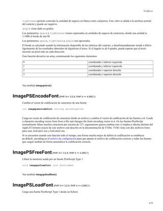 Gráﬁcos
tightness permite controlar la cantidad de espacio en blanco entre carácteres. Este valor se añade a la anchura normal
del carácter y puede ser negativo.
angle viene dado en grados.
Los parámetros space y tightness vienen expresados en unidades de espacio de carácteres, donde una unidad es
1/1000 el borde de una M.
Los parámetros space, tightness y angle son opcionales.
El borde es calculado usando la información disponible de las métricas del carácter, y desafortunadamente tiende a diferir
ligeramente de los resultados obtenidos de digitalizar el texto. Si el ángulo es de 0 grados, puede esperar que el texto
necesite un pixel más en cada dirección.
Esta función devuelve un array conteniuendo los siguientes elementos:
0 coordenada x inferior izquierda
1 coordenada y inferior izquierda
2 coordenada x superior derecha
3 coordenada y superior derecha
Vea también imagepstext().
ImagePSEncodeFont(PHP 3>= 3.0.9, PHP 4 >= 4.0RC1)
Cambia el vector de codiﬁcación de caracteres de una fuente
int imagepsencodefont (string encodingfile)
Carga un vector de codiﬁcación de caracteres desde un archivo y cambia el vector de codiﬁcación de las fuentes a él. Loads
a character encoding vector from from a ﬁle and changes the fonts encoding vector to it. En las fuentes PostScript
normalmente faltan muchos caracteres por encima de 127, seguramente quiera cambiar esto si emplea u idioma distinto del
inglés.El formato exacto de este archivo está descrito en la documentación de T1libs. T1lib viene con dos archivos listos
para usar, IsoLatin1.enc y IsoLatin2.enc.
Si se encuentra usando esta función todo el tiempo, una forma mucho mejor de deﬁnir la codiﬁcación es establecer
ps.default_encoding en el archivo de conﬁguración para que apunte al archivo de codiﬁcación correcto y todas las fuentes
que cargue tendrán de forma automática la codiﬁcación correcta.
ImagePSFreeFont(PHP 3>= 3.0.9, PHP 4 >= 4.0RC1)
Libera la memoria usada por un fuente PostScript Type 1
void imagepsfreefont (int fontindex)
Vea también imagepsloadfont().
ImagePSLoadFont(PHP 3>= 3.0.9, PHP 4 >= 4.0RC1)
Carga una fuente PostScript Type 1 desde un ﬁchero
429
 