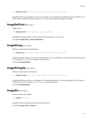Gráﬁcos
int imagerectangle (int im, int x1, int y1, int x2, int y2, int col)
ImageRectangle crea un rectángulo de color col en la imagen im comenzando en la coordenada superior izquierda x1,y1 y
ﬁnalizando en la coordenada inferior derecha x2,y2. 0,0 es la esquina superior izquierda de la imagen.
ImageSetPixel(PHP 3, PHP 4 )
Dibuja un pixel
int imagesetpixel (int im, int x, int y, int col)
ImageSetPixel dibuja un pixel x,y (arriba izquierda 0,0) en la imagen im con color col.
Vea también imagecreate() y imagecolorallocate().
ImageString(PHP 3, PHP 4 )
Dibuja una cadena de texto horizintalmente
int imagestring (int im, int font, int x, int y, string s, int col)
ImageString dibuja la cadena s en la imagen identiﬁcada por im en las coordenadas x,y (arriba izquierda es 0,0) en el color
col. Si la fuente es 1, 2, 3, 4 o 5, se emplea una fuente interna.
Vea también imageloadfont().
ImageStringUp(PHP 3, PHP 4 )
Dibuja una cadena de texto verticalmente
int imagestringup (int im, int font, int x, int y, string s, int col)
ImageStringUp dibuja la cadena s verticalmente en la imagen identiﬁcada por im en las coordenadas x,y (arriba izquierda
es 0,0) en el color col. Si la fuente es 1, 2, 3, 4 o 5, se usa una fuente interna.
Vea también imageloadfont().
ImageSX(PHP 3, PHP 4 )
Obtiene la anchura de la imagen
int imagesx (int im)
ImageSX devuelva la anchura de la imagen identiﬁcado por im.
Vea también imagecreate() y imagesy().
431
 