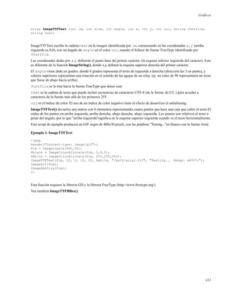 Gráﬁcos
array ImageTTFText (int im, int size, int angle, int x, int y, int col, string fontfile,
string text)
ImageTTFText escribe la cadenatext en la imagen identiﬁcada por im, comenzando en las coordenadas x,y (arriba
izquierda es 0,0), con un ángulo de angle en el color col, usando el ﬁcheor de fuente TrueType identiﬁcado por
fontfile.
Las coordenadas dadas por x,y deﬁnirán el punto base del primer carácter. (la esquina inferior izquierda del carácter). Esto
es diferente de la función ImageString(), donde x,y deﬁnen la esquina superior derecha del primer carácter.
El angle viene dado en grados, donde 0 grados representa el texto de izquierda a derecha (dirección las 3 en punto), y
valores superiores representan una rotación en el sentido de las agujas de un reloj. (ej. un valor de 90 representaría un texto
que fuese de abajo hacia arriba).
fontfile es la ruta hacia la fuente TrueType que desee usar.
text es la cadena de texto que puede incluir secuencias de caracteres UTF-8 (de la forma: &123; ) para acceder a
caracteres de la fuente más allá de los primeros 255.
col es el índice de color. El uso de un índice de color negativo tiene el efecto de desactivar el antialiasing.
ImageTTFText() devuelve una matriz con 8 elementos representando cuatro puntos que hace una caja que cubre el texto.El
orden de los puntos en arriba izquierda, arriba derecha, abajo derecha, abajo izquierda. Los puntos son relativos al texto a
pesar del ángulo, por lo que "arriba izquierda"signiﬁca en la esquina superior izquierda cuando ve el texto horizontalmente.
Este script de ejemplo producirá un GIF negro de 400x30 pixels, con las palabras "Testing..."en blanco con la fuente Arial.
Ejemplo 1. ImageTTFText
<?php
Header("Content-type: image/gif");
$im = imagecreate(400,30);
$black = ImageColorAllocate($im, 0,0,0);
$white = ImageColorAllocate($im, 255,255,255);
ImageTTFText($im, 20, 0, 10, 20, $white, "/path/arial.ttf", "Testing... Omega: Ω");
ImageGif($im);
ImageDestroy($im);
?>
Esta función requiere la libreria GD y la libreria FreeType (http://www.freetype.org/).
Vea también ImageTTFBBox().
433
 