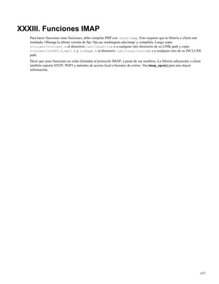 XXXIII. Funciones IMAP
Para hacer funcionar estas funciones, debe compilar PHP con -with-imap. Esto requiere que la libreria c-client esté
instalada. Obtenga la última versión de ftp://ftp.cac.washington.edu/imap/ y compílela. Luego copie
c-client/c-client.a al directorio /usr/local/lib o a cualquier otro directorio de su LINK path y copie
c-client/rfc822.h, mail.h y linkage.h al directorio /usr/local/include o a cualquier otro de su INCLUDE
path.
Decir que estas funciones no están limitadas al protocolo IMAP, a pesar de sus nombres. La librería subyacente c-client
también soporta NNTP, POP3 y métodos de acceso local a buzones de correo. Vea imap_open() para una mayor
información.
435
 