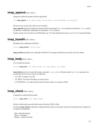 IMAP
imap_append(PHP 3, PHP 4 )
Agrega una cadena de mensaje al buzón especiﬁcado
int imap_append (int imap_stream, string mbox, string message, stringflags)
Devuelve true si no hay error y false en caso contrario.
imap_append() agrega una cadena de mensaje al buzón especiﬁcado mbox. Si se especiﬁca el parámetro flags, escribe
las opciones o condiciones establecidas en el parámetro flags al buzón.
Cuando conecte con el servidor Cyrus IMAP, debe usar "rn"como ﬁnalizador de linea en vez de "n"o la operación fallará.
imap_base64(PHP 3, PHP 4 )
Decodiﬁca texto codiﬁcado en BASE64
string imap_base64 (string text)
imap_base64() decodiﬁca texto codiﬁcado en BASE-64. El mensaje decodiﬁcado es devuelto como una cadena.
imap_body(PHP 3, PHP 4 )
Lee el cuerpo del mensaje
string imap_body (int imap_stream, int msg_number, int flags)
imap_body() devuelve el cuerpo del mensaje, numerado msg_number del buzón actual. Los flags opcionales son
una máscara de bit con una o mas de las siguientes:
• FT_UID - El msgno es un UID
• FT_PEEK - No activar Seen ﬂag si no está ya activa
• FT_INTERNAL - La cadena devuelta está en formato interno, no canoniza a CRLF.
imap_check(PHP 3, PHP 4 )
Comprueba el estado del buzón actual
object imap_check (int imap_stream)
Devuelve información acerca del buzón actual. Devuelve FALSE si falla.
La función imap_check() comprueba el estado del buzón actual en el servidor y devuelve la información en un objeto con
las siguientes propiedades.
Date : fecha del mensaje
Driver : controlador
Mailbox : nombre del buzón
437
 