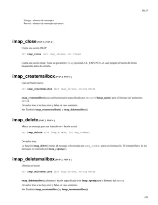 IMAP
Nmsgs : número de mensajes
Recent : número de mensajes recientes
imap_close(PHP 3, PHP 4 )
Cierra una sesión IMAP
int imap_close (int imap_stream, int flags)
Cierra una sesión imap. Toma un parámetro flag opcional, CL_EXPUNGE, el cual purgará el buzón de forma
trasparente antes de cerrarla.
imap_createmailbox(PHP 3, PHP 4 )
Crea un buzón nuevo
int imap_createmailbox (int imap_stream, string mbox)
imap_createmailbox() crea un buzón nuevo especiﬁcado por mbox (ver imap_open() para el formato del parámetro
mbox).
Devuelve true si no hay error y false en caso contrario.
Ver También imap_renamemailbox() y imap_deletemailbox().
imap_delete(PHP 3, PHP 4 )
Marca un mensaje para ser borrado en el buzón actual
int imap_delete (int imap_stream, int msg_number)
Devuelve true.
La función imap_delete() marca el mensaje referenciado por msg_number para su eliminación. El borrado físico de los
mensajes es realizado por imap_expunge().
imap_deletemailbox(PHP 3, PHP 4 )
Elimina un buzón
int imap_deletemailbox (int imap_stream, string mbox)
imap_deletemailbox() elimina el buzón especiﬁcado (ver imap_open() para el formato del mbox).
Devuelve true si no hay error y false en caso contrario.
Ver También imap_createmailbox() y imap_reanmemailbox().
438
 