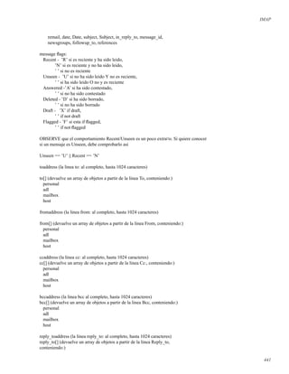 IMAP
remail, date, Date, subject, Subject, in_reply_to, message_id,
newsgroups, followup_to, references
message ﬂags:
Recent - ’R’ si es reciente y ha sido leido,
’N’ si es reciente y no ha sido leido,
’ ’ si no es reciente
Unseen - ’U’ si no ha sido leido Y no es reciente,
’ ’ si ha sido leido O no y es reciente
Answered -’A’ si ha sido contestado,
’ ’ si no ha sido contestado
Deleted - ’D’ si ha sido borrado,
’ ’ si no ha sido borrado
Draft - ’X’ if draft,
’ ’ if not draft
Flagged - ’F’ si esta if ﬂagged,
’ ’ if not ﬂagged
OBSERVE que el comportamiento Recent/Unseen es un poco extra¤o. Si quiere conocer
si un mensaje es Unseen, debe comprobarlo asi
Unseen == ’U’ || Recent == ’N’
toaddress (la linea to: al completo, hasta 1024 caracteres)
to[] (devuelve un array de objetos a partir de la linea To, conteniendo:)
personal
adl
mailbox
host
fromaddress (la linea from: al completo, hasta 1024 caracteres)
from[] (devuelve un array de objetos a partir de la linea From, conteniendo:)
personal
adl
mailbox
host
ccaddress (la linea cc: al completo, hasta 1024 caracteres)
cc[] (devuelve un array de objetos a partir de la linea Cc:, conteniendo:)
personal
adl
mailbox
host
bccaddress (la linea bcc al completo, hasta 1024 caracteres)
bcc[] (devuelve un array de objetos a partir de la linea Bcc, conteniendo:)
personal
adl
mailbox
host
reply_toaddress (la linea reply_to: al completo, hasta 1024 caracteres)
reply_to[] (devuelve un array de objetos a partir de la linea Reply_to,
conteniendo:)
441
 