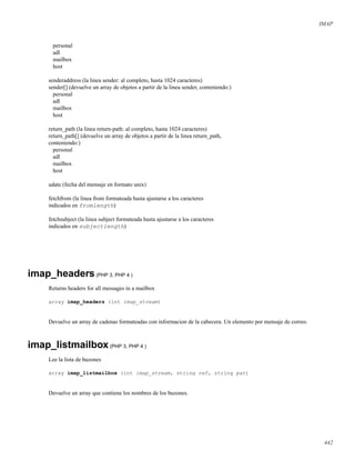 IMAP
personal
adl
mailbox
host
senderaddress (la linea sender: al completo, hasta 1024 caracteres)
sender[] (devuelve un array de objetos a partir de la linea sender, conteniendo:)
personal
adl
mailbox
host
return_path (la linea return-path: al completo, hasta 1024 caracteres)
return_path[] (devuelve un array de objetos a partir de la linea return_path,
conteniendo:)
personal
adl
mailbox
host
udate (fecha del mensaje en formato unix)
fetchfrom (la linea from formateada hasta ajustarse a los caracteres
indicados en fromlength)
fetchsubject (la linea subject formateada hasta ajustarse a los caracteres
indicados en subjectlength)
imap_headers(PHP 3, PHP 4 )
Returns headers for all messages in a mailbox
array imap_headers (int imap_stream)
Devuelve un array de cadenas formateadas con informacion de la cabecera. Un elemento por mensaje de correo.
imap_listmailbox(PHP 3, PHP 4 )
Lee la lista de buzones
array imap_listmailbox (int imap_stream, string ref, string pat)
Devuelve un array que contiene los nombres de los buzones.
442
 