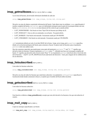IMAP
imap_getmailboxes(PHP 3>= 3.0.12, PHP 4 >= 4.0b4)
Lee la lista de buzones, devolviendo informacón detallada de cada uno
array imap_getmailboxes (int imap_stream, string ref, string pat)
Devuelve un array de objetos coneniendo información del buzón. Cada objeto tiene los atributos name, especiﬁcando el
nombre completo del buzón; delimiter, que es el delimitador jerárquico para la parte de la jerarquía dónde está este
buzón; y attributes. Attributes es una máscara de bits contra la que se puede probar:
• LATT_NOINFERIORS - Este buzón no tiene "hijos"(No ha buzones por debajo de él)
• LATT_NOSELECT - Esto es sólo un contenedor, no un buzón - No puede abrirlo.
• LATT_MARKED - Este buzón está marcado. Unicamente usado por UW-IMAPD.
• LATT_UNMARKED - Este buzón no está marcado. Unicamente usado por UW-IMAPD.
ref normalmente debería ser solo el servidor IMAP, de la forma: {imap_server:imap_port}, y pattern especiﬁca,
dónde en la estructura jerárquica del buzón, para comenzar a buscar. Si quiere todo los buzones, pase el parámetro
pattern como una cadena vacía.
Hay dos caracteres especiales que puede pasar como parte del parámetro pattern: ’*’ and ’%’. ’*’ signiﬁca que
devuelva todos los buzones. Si pasa el parámetro pattern como ’*’, obtendrá una lista con la jerarquía completa del
buzón. %’ signiﬁca que devuelva sólo el nivel actual. Pasar ’%’ en el parámetro pattern devolverá sólo el nivel más alto
de los buzones; ’~/mail/%’ en UW_IMAPD devolverá cada buzón del directorio ~/mail, pero ninguno de los subdirectorios
de ese directorio.
imap_listsubscribed(PHP 3, PHP 4 )
Lista todos los buzones subscritos
array imap_listsubscribed (int imap_stream, string ref, string pattern)
Devuelve un array de todos los buzones que usted tiene subscritos. Los parámetros ref y pattern especiﬁcan la
localización desde donde comenzará a buscar y el patrón que el nombre del buzón debe encontrar.
imap_getsubscribed(PHP 3>= 3.0.12, PHP 4 >= 4.0b4)
Lista todos los buzones subscritos
array imap_getsubscribed (int imap_stream, string ref, string pattern)
Esta función es idéntica a imap_getmailboxes(), excepto que esta sólo devuelve los buzones a los que está subscrito el
usuario.
imap_mail_copy(PHP 3, PHP 4 )
Copia los mensajes especiﬁcados a un buzón
int imap_mail_copy (int imap_stream, string msglist, string mbox, int flags)
443
 