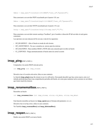IMAP
$mbox = imap_open("{localhost:143}INBOX","user_id","password");
Para conectarse a un servidor POP3 escuchando por el puerto 110, use:
$mbox = imap_open("{localhost/pop3:110}INBOX","user_id","password");
Para conectarse a un servidor NNTP escuchando por el puerto 119, use:
$nntp = imap_open("{localhost/nntp:119}comp.test","","");
Para conectarse a un servidor remoto sustituya "localhost", por el nombre o dirección IP del servidor al cual quiere
conectarse.
Las opciones son una máscara de bit con una o más de los siguientes:
• OP_READONLY - Abre el buzón en modo de sólo lectura
• OP_ANONYMOUS - No usa o actualiza un .newsrc para las noticias
• OP_HALFOPEN - Para nombres IMAP y NNTP, abre una conexión pero no abre un buzón
• CL_EXPUNGE - Purga automaticamente el buzón antes de cerrar la sesión
imap_ping(PHP 3, PHP 4 )
Comprueba si la sesión IMAP está aún activa
int imap_ping (int imap_stream)
Devuelve true si la sesión está activa, false en caso contrario.
La función imap_ping() pings the stream to see it is still active. Esto puede descubrir que hay correo nuevo; este es el
método preferido para hacer una comprobación periodica del buzón, asi como para mantener activa sesiones en servidores
que tienen inactivity timeout.
imap_renamemailbox(PHP 3, PHP 4 )
Renombra un buzón
int imap_renamemailbox (int imap_stream, string old_mbox, string new_mbox)
Esta función renombra un buzon (ver imap_open() para el formato del parámetro mbox).
Devuelve true si no hay error y false en caso contrario.
Ver También imap_createmailbox() and imap_deletemailbox().
imap_reopen(PHP 3, PHP 4 )
Reabre una sesión IMAP a un nuevo buzón
445
 