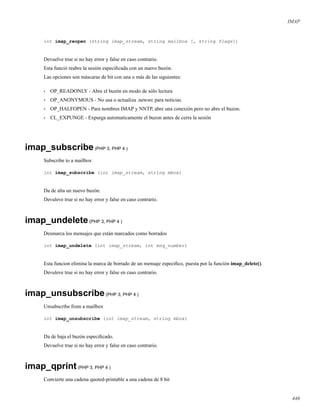 IMAP
int imap_reopen (string imap_stream, string mailbox [, string flags])
Devuelve true si no hay error y false en caso contrario.
Esta funció reabre la sesión especiﬁcada con un nuevo buzón.
Las opciones son máscaras de bit con una o más de las siguientes:
• OP_READONLY - Abre el buzón en modo de sólo lectura
• OP_ANONYMOUS - No usa o actualiza .newsrc para noticias
• OP_HALFOPEN - Para nombres IMAP y NNTP, abre una conexión pero no abre el buzon.
• CL_EXPUNGE - Expurga automaticamente el buzon antes de cerra la sesión
imap_subscribe(PHP 3, PHP 4 )
Subscribe to a mailbox
int imap_subscribe (int imap_stream, string mbox)
Da de alta un nuevo buzón.
Devuleve true si no hay error y false en caso contrario.
imap_undelete(PHP 3, PHP 4 )
Desmarca los mensajes que están marcados como borrados
int imap_undelete (int imap_stream, int msg_number)
Esta funcion elimina la marca de borrado de un mensaje especiﬁco, puesta por la función imap_delete().
Devuleve true si no hay error y false en caso contrario.
imap_unsubscribe(PHP 3, PHP 4 )
Unsubscribe from a mailbox
int imap_unsubscribe (int imap_stream, string mbox)
Da de baja el buzón especiﬁcado.
Devuelve true si no hay error y false en caso contrario.
imap_qprint(PHP 3, PHP 4 )
Convierte una cadena quoted-printable a una cadena de 8 bit
446
 