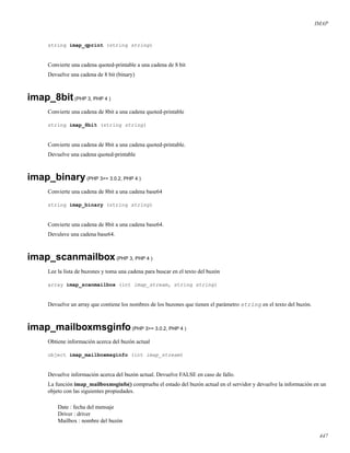 IMAP
string imap_qprint (string string)
Convierte una cadena quoted-printable a una cadena de 8 bit
Devuelve una cadena de 8 bit (binary)
imap_8bit(PHP 3, PHP 4 )
Convierte una cadena de 8bit a una cadena quoted-printable
string imap_8bit (string string)
Convierte una cadena de 8bit a una cadena quoted-printable.
Devuelve una cadena quoted-printable
imap_binary(PHP 3>= 3.0.2, PHP 4 )
Convierte una cadena de 8bit a una cadena base64
string imap_binary (string string)
Convierte una cadena de 8bit a una cadena base64.
Devuleve una cadena base64.
imap_scanmailbox(PHP 3, PHP 4 )
Lee la lista de buzones y toma una cadena para buscar en el texto del buzón
array imap_scanmailbox (int imap_stream, string string)
Devuelve un array que contiene los nombres de los buzones que tienen el parámetro string en el texto del buzón.
imap_mailboxmsginfo(PHP 3>= 3.0.2, PHP 4 )
Obtiene información acerca del buzón actual
object imap_mailboxmsginfo (int imap_stream)
Devuelve información acerca del buzón actual. Devuelve FALSE en caso de fallo.
La función imap_mailboxmsginfo() comprueba el estado del buzón actual en el servidor y devuelve la información en un
objeto con las siguientes propiedades.
Date : fecha del mensaje
Driver : driver
Mailbox : nombre del buzón
447
 