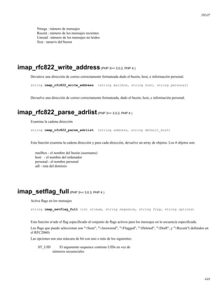 IMAP
Nmsgs : número de mensajes
Recent : número de los mensajes recientes
Unread : número de los mensajes no leidos
Size : tama¤o del buzon
imap_rfc822_write_address(PHP 3>= 3.0.2, PHP 4 )
Devuleve una dirección de correo correctamente formateada dado el buzón, host, e información personal.
string imap_rfc822_write_address (string mailbox, string host, string personal)
Devuelve una dirección de correo correctamente formateada, dado el buzón, host, e información personal.
imap_rfc822_parse_adrlist(PHP 3>= 3.0.2, PHP 4 )
Examina la cadena dirección
string imap_rfc822_parse_adrlist (string address, string default_host)
Esta función examina la cadena dirección y para cada dirección, devuelve un array de objetos. Los 4 objetos son:
mailbox - el nombre del buzón (username)
host - el nombre del ordenador
personal - el nombre personal
adl - ruta del dominio
imap_setﬂag_full(PHP 3>= 3.0.3, PHP 4 )
Activa ﬂags en los mensajes
string imap_setflag_full (int stream, string sequence, string flag, string options)
Esta función a¤ade el ﬂag especiﬁcado al conjunto de ﬂags activos para los mensajes en la secuencia especiﬁcada.
Los ﬂags que puede seleccionar son "Seen", "Answered", "Flagged", "Deleted", "Draft", y "Recent"( deﬁnidos en
el RFC2060)
Las opciones son una máscara de bit con uno o más de los siguientes:
ST_UID El argumento sequence contiene UIDs en vez de
números secuenciales
448
 