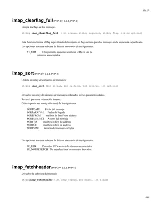 IMAP
imap_clearﬂag_full(PHP 3>= 3.0.3, PHP 4 )
Limpia los ﬂags de los mensajes
string imap_clearflag_full (int stream, string sequence, string flag, string options)
Esta funcion elimina el ﬂag especiﬁcado del conjunto de ﬂags activos para los mensajes en la secuencia especiﬁcada.
Las opciones son una máscara de bit con uno o más de los siguientes:
ST_UID El argumento sequence contiene UIDs en vez de
números secuenciales
imap_sort(PHP 3>= 3.0.3, PHP 4 )
Ordena un array de cabeceras de mensajes
string imap_sort (int stream, int criteria, int reverse, int options)
Devuelve un array de números de mensajes ordenados por los parametros dados
Rev es 1 para una ordenación inversa.
Criteria puede ser uno (y sólo uno) de los siguientes:
SORTDATE Fecha del mensaje
SORTARRIVAL Fecha de llegada
SORTFROM mailbox in ﬁrst From address
SORTSUBJECT Asunto del mensaje
SORTTO mailbox in ﬁrst To address
SORTCC mailbox in ﬁrst cc address
SORTSIZE tama¤o del mensaje en bytes
Las opciones son una máscara de bit con uno o más de los siguientes:
SE_UID Devuelve UIDs en vez de números secuenciales
SE_NOPREFETCH No preselecciona los mensajes buscados.
imap_fetchheader(PHP 3>= 3.0.3, PHP 4 )
Devuelve la cabecera del mensaje
stringimap_fetchheader (int imap_stream, int msgno, int flags)
449
 