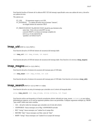 IMAP
Esta función localiza el formato de la cabecera RFC 822 del mensaje especiﬁcado como una cadena de texto y devuelve
esa cadena de texto.
The options are:
FT_UID El argumento msgno es un UID
FT_INTERNAL La cadena devuelta esta en formato "interno",
sin ningún intento de canonizar CRLF
FT_PREFETCHTEXT The RFC822.TEXT should be pre-fetched at the
same time. Esto evita un extra RTT en una
conexión IMAP si se desea un mensaje completo de
texto (e.g. en una operación de
"guardar a un ﬁchero local")
imap_uid(PHP 3>= 3.0.3, PHP 4 )
Esta función devuelve el UID del número de secuencia del mensaje dado
int imap_uid (int imap_stream, int msgno)
Esta función devuelve el UID del número de secuencia del mensaje dado. Esta función es la inversa a imap_msgno().
imap_msgno(PHP 3>= 3.0.3, PHP 4 )
Esta función devuelve el número de secuencia del mensaje para el UID dado.
int imap_msgno (int imap_stream, int uid)
Esta función devuelve el número de secuencia del mensaje para el UID dado. Esta función es la inversa a imap_uid().
imap_search(PHP 3>= 3.0.12, PHP 4 >= 4.0b4)
Esta función devuelve un array de mensajes que coinciden con el criterio de busqueda dado.
array imap_search (int imap_stream, string criteria, int flags)
Esta función realiza una busqueda en el buzón actualmente abierto indicado por imap_stream. criteria es una cadena,
delimitada por espacios, en la cual las siguientes palabras claves son permitidas. Cualquier argumento múltiple (ej. FROM
"joey smith") debe estar entre comillas.
• ALL - devuelve todos los mensajes que coinciden con el resto del criterio
• ANSWERED - busca mensajes con el ﬂag ANSWERED activado
• BCC "string"- busca mensajes con "cadena"en el campo Bcc:
• BEFORE "date"- busca mensajes con Date: antes de "date"
• BODY "string"- busca mensajes con "cadena"en el cuerpo del mensaje
450
 