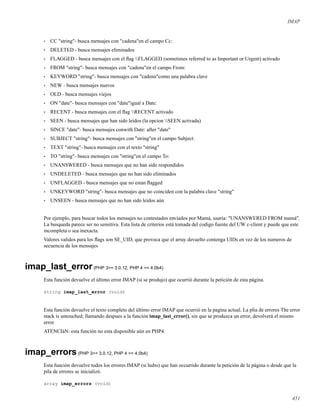 IMAP
• CC "string"- busca mensajes con "cadena"en el campo Cc:
• DELETED - busca mensajes eliminados
• FLAGGED - busca mensajes con el ﬂag FLAGGED (sometimes referred to as Important or Urgent) activado
• FROM "string"- busca mensajes con "cadena"en el campo From:
• KEYWORD "string"- busca mensajes con "cadena"como una palabra clave
• NEW - busca mensajes nuevos
• OLD - busca mensajes viejos
• ON "date"- busca mensajes con "date"igual a Date:
• RECENT - busca mensajes con el ﬂag RECENT activado
• SEEN - busca mensajes que han sido leidos (la opcion SEEN activada)
• SINCE "date"- busca mensajes conwith Date: after "date"
• SUBJECT "string"- busca mensajes con "string"en el campo Subject:
• TEXT "string"- busca mensajes con el texto "string"
• TO "string"- busca mensajes con "string"en el campo To:
• UNANSWERED - busca mensajes que no han sido respondidos
• UNDELETED - busca mensajes que no han sido eliminados
• UNFLAGGED - busca mensajes que no estan ﬂagged
• UNKEYWORD "string"- busca mensajes que no coinciden con la palabra clave "string"
• UNSEEN - busca mensajes que no han sido leidos aún
Por ejemplo, para buscar todos los mensajes no contestados enviados por Mamá, usaría: "UNANSWERED FROM mamá".
La busqueda parece ser no sensitiva. Esta lista de criterios está tomada del codigo fuente del UW c-client y puede que este
incompleta o sea inexacta.
Valores validos para los ﬂags son SE_UID, que provoca que el array devuelto contenga UIDs en vez de los numeros de
secuencia de los mensajes
imap_last_error(PHP 3>= 3.0.12, PHP 4 >= 4.0b4)
Esta función devuelve el último error IMAP (si se produjo) que ocurrió durante la petición de esta página.
string imap_last_error (void)
Esta función devuelve el texto completo del último error IMAP que ocurrió en la pagina actual. La plia de errores The error
stack is untouched; llamando despues a la función imap_last_error(), sin que se produzca un error, devolverá el mismo
error.
ATENCIàN: esta función no esta disponible aún en PHP4.
imap_errors(PHP 3>= 3.0.12, PHP 4 >= 4.0b4)
Esta función devuelve todos los errores IMAP (si hubo) que han occurrido durante la petición de la página o desde que la
pila de errores se inicializó.
array imap_errors (void)
451
 