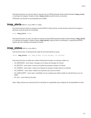 IMAP
Esta función devuelve un array de todos los mensajes de error IMAP generados desde la última llamada a imap_errors(),
o el principio de la página. Cuando se llama a imap_errors(), la pila de errores se inicializa.
ATENCIàN: esta función no esta disponible aún en PHP4.
imap_alerts(PHP 3>= 3.0.12, PHP 4 >= 4.0b4)
Esta función devuelve todos los mensajes de alerta IMAP (si hubo) que han ocurrido durante la petición de la pagina o
desde que la pila de alertas fue inicializada.
array imap_alerts (void)
Esta función devuelve un array con todos los mensajes de alerta IMAP generados desde la última llamada a imap_alerts(),
o el comienzo de la pagina. Cuando se llama a imap_alerts(), la pila de alerta es inicializada. La especiﬁcación IMAP
requiere que estos mensajes sean pasados al usuario.
imap_status(PHP 3>= 3.0.4, PHP 4 )
Esta función devuelve el información de estado de otro buzón distinto al actual.
object imap_status (int imap_stream, string mailbox, int options)
Esta función devuelve un objeto que contiene información de estado. Las opciones válidas son:
• SA_MESSAGES - activa status->messages con el número de mensajes en el buzon
• SA_RECENT - activa status->recent con el número de mensajes recientes en el buzón
• SA_UNSEEN - activa status->unseen con el número de mesajes no leidos (nuevos) en el buzón
• SA_UIDNEXT - activa status->uidnext con el próximo uid a usar en el bizón
• SA_UIDVALIDITY - activa status->uidvalidity con una constante que cambia cuando los uids del buzon ya no son
válidos
• SA_ALL - activa todos los de arriba
status->ﬂags contienen una máscara de bits la cual puede ser comprobada contra cualquiera de las propiedades de arriba.
452
 