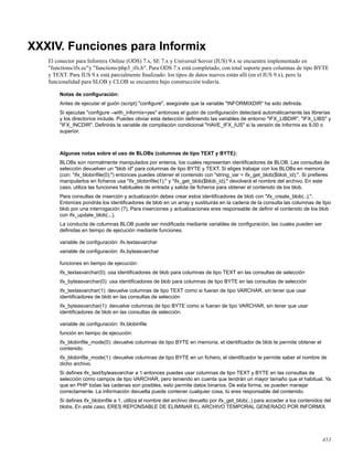 XXXIV. Funciones para Informix
El conector para Informix Online (ODS) 7.x, SE 7.x y Universal Server (IUS) 9.x se encuentra implementado en
"functions/ifx.ec"y "functions/php3_ifx.h". Para ODS 7.x está completado, con total soporte para columnas de tipo BYTE
y TEXT. Para IUS 9.x está parcialmente ﬁnalizado: los tipos de datos nuevos están allí (en el IUS 9.x), pero la
funcionalidad para SLOB y CLOB se encuentra bajo construcción todavía.
Notas de conﬁguración:
Antes de ejecutar el guión (script) "conﬁgure", asegúrate que la variable "INFORMIXDIR" ha sido deﬁnida.
Si ejecutas "conﬁgure –with_informix=yes" entonces el guión de conﬁguración detectará automáticamente las librerías
y los directorios include. Puedes obviar esta detección deﬁniendo las variables de entorno "IFX_LIBDIR", "IFX_LIBS" y
"IFX_INCDIR". Deﬁnirás la variable de compilación condicional "HAVE_IFX_IUS" si la versión de Informix es 9.00 o
superior.
Algunas notas sobre el uso de BLOBs (columnas de tipo TEXT y BYTE):
BLOBs son normalmente manipulados por enteros, los cuales representan identiﬁcadores de BLOB. Las consultas de
selección devuelven un "blob id" para columnas de tipo BYTE y TEXT. Si eliges trabajar con los BLOBs en memoria
(con: "ifx_blobinﬁle(0);") entonces puedes obtener el contenido con "string_var = ifx_get_blob($blob_id);". Si preﬁeres
manipularlos en ﬁcheros usa "ifx_blobinﬁle(1);" y "ifx_get_blob($blob_id);" devolverá el nombre del archivo. En este
caso, utiliza las funciones habituales de entrada y salida de ﬁcheros para obtener el contenido de los blob.
Para consultas de inserción y actualización debes crear estos identiﬁcadores de blob con "ifx_create_blob(..);".
Entonces pondrás los identiﬁcadores de blob en un array y sustituirás en la cadena de la consulta las columnas de tipo
blob por una interrogación (?). Para inserciones y actualizaciones eres responsable de deﬁnir el contenido de los blob
con ifx_update_blob(...).
La conducta de columnas BLOB puede ser modiﬁcada mediante variables de conﬁguración, las cuales pueden ser
deﬁnidas en tiempo de ejecución mediante funciones.
variable de conﬁguración: ifx.textasvarchar
variable de conﬁguración: ifx.byteasvarchar
funciones en tiempo de ejecución:
ifx_textasvarchar(0): usa identiﬁcadores de blob para columnas de tipo TEXT en las consultas de selección
ifx_byteasvarchar(0): usa identiﬁcadores de blob para columnas de tipo BYTE en las consultas de selección
ifx_textasvarchar(1): devuelve columnas de tipo TEXT como si fueran de tipo VARCHAR, sin tener que usar
identiﬁcadores de blob en las consultas de selección
ifx_byteasvarchar(1): devuelve columnas de tipo BYTE como si fueran de tipo VARCHAR, sin tener que usar
identiﬁcadores de blob en las consultas de selección.
variable de conﬁguración: ifx.blobinﬁle
función en tiempo de ejecución:
ifx_blobinﬁle_mode(0): devuelve columnas de tipo BYTE en memoria, el identiﬁcador de blob te permite obtener el
contenido.
ifx_blobinﬁle_mode(1): devuelve columnas de tipo BYTE en un ﬁchero, el identiﬁcador te permite saber el nombre de
dicho archivo.
Si deﬁnes ifx_text/byteasvarchar a 1 entonces puedes usar columnas de tipo TEXT y BYTE en las consultas de
selección como campos de tipo VARCHAR, pero teniendo en cuenta que tendrán un mayor tamaño que el habitual. Ya
que en PHP todas las cadenas son posibles, esto permite datos binarios. De esta forma, se pueden manejar
correctamente. La información devuelta puede contener cualquier cosa, tú eres responsable del contenido.
Si deﬁnes ifx_blobinﬁle a 1, utiliza el nombre del archivo devuelto por ifx_get_blob(..) para acceder a los contenidos del
blobs. En este caso, ERES REPONSABLE DE ELIMINAR EL ARCHIVO TEMPORAL GENERADO POR INFORMIX
453
 