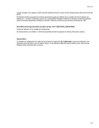 Informix
cuando accedas a los registros. Cada nueva ﬁla obtenida creará un nuevo archivo temporal para cada columna de tipo
BYTE.
El directorio donde se guardan los archivos temporales puede ser deﬁnido por la variable de entorno blobdir, por
defecto es ".", es decir, el directorio actual. Así, putenv(blobdir=tmpblob"); deﬁnirá un directorio donde se localizarán
todos los ﬁcheros temporales y facilitará su borrado. Todos los nombres de los archivos comienzan por "blb".
Recortado (trimming) automático de datos de tipo "char" (SQLCHAR y SQLNCHAR):
Puede ser deﬁnido con la variable de conﬁguración
ifx.charasvarchar: si se deﬁne a 1 eliminará automáticamente los espacios en blanco al ﬁnal de la cadena.
Valores NULL:
La variable de conﬁguración ifx.nullformat (y en tiempo de ejecución ifx_nullformat()) cuando sea deﬁnida a true
devolverá columnas NULL como la cadena "NULL", si es deﬁnida a false entonces la cadena vacía. Esto permite
distinguir entre columnas NULL y vacías.
454
 