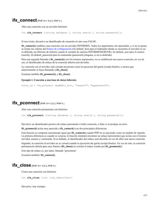Informix
ifx_connect(PHP 3>= 3.0.3, PHP 4 )
Abre una conexión con un servidor Informix
int ifx_connect ([string database [, string userid [, string password]]])
Si tuvo éxito, devuelve un identiﬁcador de conexión en otro caso FALSE.
ifx_connect() establece una conexión con un servidor INFORMIX. Todos los argumentos son opcionales, y si no se pasan,
se toman los valores del ﬁchero de conﬁguración (ifx.default_host para el ordenador donde se encuentra el servidor (si no
es deﬁnida, las librerías de Infomix usarán la variable de entorno INFORMIXSERVER), ifx.default_user para el usuario
(userid), ifx.default_password para la contraseña (password) (ninguna, si no es deﬁnida).
Para una segunda llamada a ifx_connect() con los mismos argumentos, no se establecerá una nueva conexión, en vez de
eso, el identiﬁcador de enlace de la conexión abierta será devuelto.
La conexión con el servidor será cerrada tan pronto como la ejecución del guión (script) ﬁnalice, a menos que
anteriormente se haya llamando a ifx_close().
Examina también ifx_pconnect(), y ifx_close().
Ejemplo 1. Conexión a una base de datos Informix
$conn_id = ifx_pconnect (mydb@ol_srv1, "imyself", "mypassword");
ifx_pconnect(PHP 3>= 3.0.3, PHP 4 )
Abre una conexión permanente con Informix
int ifx_pconnect ([string database [, string userid [, string password]]])
Devuelve un identiﬁcador positivo de enlace persistente si hubo conexión, o false si se produjo un error.
ifx_pconnect() actúa muy parecido a ifx_connect() con dos principales diferencias.
Esta función se comporta exactamente igual que ifx_connect() cuando PHP no es ejecutado como un módulo de Apache.
La primera diferencia es cuando se conecta, la función intentará encontrar un enlace (persistente) que exista con el mismo
servidor, usuario y contraseña. Si es hallado, el identiﬁcador del enlace será devuelto en vez de abrir una nueva conexión.
Segundo, la conexión al servidor no se cerrará cuando la ejecución del guión (script) ﬁnalice. En vez de esto, la conexión
permanecerá abierta para usos futuros (ifx_close() no cerrará el enlace creado por ifx_pconnect()).
Este tipo de enlace es, por tanto, llamado ’persistente’
Examina también: ifx_connect().
ifx_close(PHP 3>= 3.0.3, PHP 4 )
Cierra una conexión con Informix
int ifx_close ([int link_identifier])
Devuelve: true siempre.
455
 