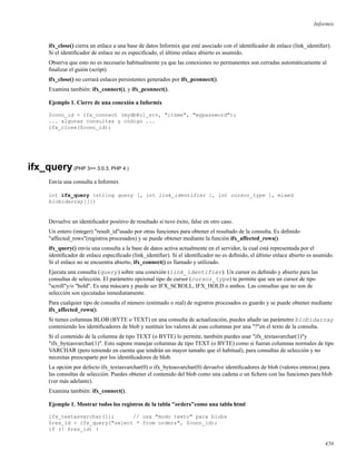 Informix
ifx_close() cierra un enlace a una base de datos Informix que esté asociado con el identiﬁcador de enlace (link_identiﬁer).
Si el identiﬁcador de enlace no es especiﬁcado, el último enlace abierto es asumido.
Observa que esto no es necesario habitualmente ya que las conexiones no permanentes son cerradas automáticamente al
ﬁnalizar el guión (script).
ifx_close() no cerrará enlaces persistentes generados por ifx_pconnect().
Examina también: ifx_connect(), y ifx_pconnect().
Ejemplo 1. Cierre de una conexión a Informix
$conn_id = ifx_connect (mydb@ol_srv, "itsme", "mypassword");
... algunas consultas y código ...
ifx_close($conn_id);
ifx_query(PHP 3>= 3.0.3, PHP 4 )
Envía una consulta a Informix
int ifx_query (string query [, int link_identifier [, int cursor_type [, mixed
blobidarray]]])
Devuelve un identiﬁcador positivo de resultado si tuvo éxito, false en otro caso.
Un entero (integer) "result_id"usado por otras funciones para obtener el resultado de la consulta. Es deﬁnido
"affected_rows"(registros procesados) y se puede obtener mediante la función ifx_affected_rows().
ifx_query() envía una consulta a la base de datos activa actualmente en el servidor, la cual está representada por el
identiﬁcador de enlace especiﬁcado (link_identiﬁer). Si el identiﬁcador no es deﬁnido, el último enlace abierto es asumido.
Si el enlace no se encuentra abierto, ifx_connect() es llamado y utilizado.
Ejecuta una consulta (query) sobre una conexión (link_identifier). Un cursor es deﬁnido y abierto para las
consultas de selección. El parámetro opcional tipo de cursor (cursor_type) te permite que sea un cursor de tipo
"scroll"y/o "hold". Es una máscara y puede ser IFX_SCROLL, IFX_HOLD o ambos. Las consultas que no son de
selección son ejecutadas inmediatamente.
Para cualquier tipo de consulta el número (estimado o real) de registros procesados es guardo y se puede obtener mediante
ifx_affected_rows().
Si tienes columnas BLOB (BYTE o TEXT) en una consulta de actualización, puedes añadir un parámetro blobidarray
conteniendo los identiﬁcadores de blob y sustituir los valores de esas columnas por una "?"en el texto de la consulta.
Si el contenido de la columna de tipo TEXT (o BYTE) lo permite, también puedes usar "ifx_textasvarchar(1)"y
"ifx_byteasvarchar(1)". Esto supone manejar columnas de tipo TEXT (o BYTE) como si fueran columnas normales de tipo
VARCHAR (pero teniendo en cuenta que tendrán un mayor tamaño que el habitual), para consultas de selección y no
necesitas preocuparte por los identiﬁcadores de blob.
La opción por defecto ifx_textasvarchar(0) o ifx_byteasvarchar(0) devuelve identiﬁcadores de blob (valores enteros) para
las consultas de selección. Puedes obtener el contenido del blob como una cadena o un ﬁchero con las funciones para blob
(ver más adelante).
Examina también: ifx_connect().
Ejemplo 1. Mostrar todos los registros de la tabla "orders"como una tabla html
ifx_textasvarchar(1); // usa "modo texto" para blobs
$res_id = ifx_query("select * from orders", $conn_id);
if (! $res_id) {
456
 