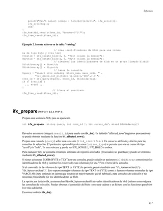 Informix
printf("Can’t select orders : %sn<br>%s<br>n", ifx_error());
ifx_errormsg();
die;
}
ifx_htmltbl_result($res_id, "border="1"");
ifx_free_result($res_id);
Ejemplo 2. Inserta valores en la tabla "catalog"
// crea identificadores de blob para una colum-
na de tipo byte y otra text
$textid = ifx_create_blob(0, 0, "Text column in memory");
$byteid = ifx_create_blob(1, 0, "Byte column in memory");
// almacena los identificadores de blob en un array llamado blobid
$blobidarray[] = $textid;
$blobidarray[] = $byteid;
// lanza la consulta
$query = "insert into catalog (stock_num, manu_code, " .
"cat_descr,cat_picture) values(1,’HRO’,?,?)";
$res_id = ifx_query($query, $conn_id, $blobidarray);
if (! $res_id) {
... error ...
}
// libera el resultado
ifx_free_result($res_id);
ifx_prepare(PHP 3>= 3.0.4, PHP 4 )
Prepara una sentencia SQL para su ejecución
int ifx_prepare (string query, int conn_id [, int cursor_def, mixed blobidarray])
Devuelve un entero (integer) result_id para usarlo con ifx_do(). Es deﬁnido "affected_rows"(registros procesados) y
se puede obtener mediante la función ifx_affected_rows().
Prepara una consulta (query) sobre una conexión (link_identifier). Un cursor es deﬁnido y abierto para las
consultas de selección. El parámetro opcional tipo de cursor (cursor_type) te permite que sea un cursor de tipo
"scroll"y/o "hold". Es una máscara y puede ser IFX_SCROLL, IFX_HOLD o ambos.
Para cualquier tipo de consulta el número estimado de registros afectados (procesados) es guardado y puede ser obtenido
mediante ifx_affected_rows().
Si tienes columnas BLOB (BYTE o TEXT) en una consulta, puedes añadir un parámetro blobidarray conteniendo los
identiﬁcadores de blob y sustituir los valores de esas columnas por una "?"en el texto de la consulta.
Si el contenido de la columna de tipo TEXT (o BYTE) lo permite, puedes también usar "ifx_textasvarchar(1)"y
"ifx_byteasvarchar(1)". Esto supone manejar columnas de tipo TEXT (o BYTE) como si fueran columnas normales de tipo
VARCHAR (pero teniendo en cuenta que tendrán un mayor tamaño que el habitual), para consultas de selección y no
necesitas preocuparte por los identiﬁcadores de blob.
La opción por defecto ifx_textasvarchar(0) o ifx_byteasvarchar(0) devuelve identiﬁcadores de blob (valores enteros) para
las consultas de selección. Puedes obtener el contenido del blob como una cadena o un ﬁchero con las funciones para blob
(ver más adelante).
Examina también: ifx_do().
457
 