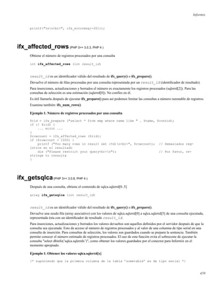 Informix
printf("%sn<br>", ifx_errormsg(-201));
ifx_affected_rows(PHP 3>= 3.0.3, PHP 4 )
Obtiene el número de registros procesados por una consulta
int ifx_affected_rows (int result_id)
result_id es un identiﬁcador válido del resultado de ifx_query() o ifx_prepare().
Devuelve el número de ﬁlas procesadas por una consulta representada por un result_id (identiﬁcador de resultado).
Para inserciones, actualizaciones y borrados el número es exactamente los registros procesados (sqlerrd[2]). Para las
consultas de selección es una estimación (sqlerrd[0]). No confíes en él.
Es útil llamarla después de ejecutar ifx_prepare() pues así podemos limitar las consultas a número razonable de registros.
Examina también: ifx_num_rows()
Ejemplo 1. Número de registros procesados por una consulta
$rid = ifx_prepare ("select * from emp where name like " . $name, $connid);
if (! $rid) {
... error ...
}
$rowcount = ifx_affected_rows ($rid);
if ($rowcount > 1000) {
printf ("Too many rows in result set (%d)n<br>", $rowcount); // Demasiados reg-
istros en el resultado
die ("Please restrict your query<br>n"); // Por favor, re-
stringe tu consulta
}
ifx_getsqlca(PHP 3>= 3.0.8, PHP 4 )
Después de una consulta, obtiene el contenido de sqlca.sqlerrd[0..5]
array ifx_getsqlca (int result_id)
result_id es un identiﬁcador válido del resultado de ifx_query() o ifx_prepare().
Devuelve una seudo ﬁla (array asociativo) con los valores de sqlca.sqlerrd[0] a sqlca.sqlerrd[5] de una consulta ejecutada,
representada ésta con un identiﬁcador de resultado result_id.
Para inserciones, actualizaciones y borrados los valores devueltos son aquellos deﬁnidos por el servidor después de que la
consulta sea ejecutada. Esto da acceso al número de registros procesados y al valor de una columna de tipo serial en una
consulta de inserción. Para consultas de selección, los valores son guardados cuando se prepara la sentencia. También
permite conocer el número estimado de registros procesados. El uso de esta función evita el sobrecoste de ejecutar la
consulta "select dbinfo(’sqlca.sqlerrdx’)", como obtener los valores guardados por el conector para Informix en el
momento apropiado.
Ejemplo 1. Obtener los valores sqlca.sqlerrd[x]
/* suponiendo que la primera columna de la tabla ’sometable’ es de tipo serial */
459
 