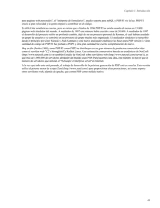 Capítulo 1. Introducción
para paginas web personales", el "intérprete de formularios", anadio soporte para mSQL y PHP/FI vio la luz. PHP/FI
crecio a gran velocidad y la gente empezó a contribuir en el código.
Es difícil dar estadísticas exactas, pero se estima que a ﬁnales de 1996 PHP/FI se estaba usando al menos en 15.000
páginas web alrededor del mundo. A mediados de 1997 este número habia crecido a mas de 50.000. A mediados de 1997
el desarrollo del proyecto sufrio un profundo cambio, dejó de ser un proyecto personal de Rasmus, al cual habian ayudado
un grupo de usuarios y se convirtio en un proyecto de grupo mucho más organizado. El analizador sintáctico se reescribio
desde el principio por Zeev Suraski y Andi Gutmans y este nuevo analizador establecio las bases para PHP versión 3. Gran
cantidad de codigo de PHP/FI fue portado a PHP3 y otra gran cantidad fue escrito complétamente de nuevo.
Hoy en día (ﬁnales 1999), tanto PHP/FI como PHP3 se distribuyen en un gran número de productos comerciales tales
como el servidor web "C2’s StrongHold"y Redhat Linux. Una estimación conservativa basada en estadísticas de NetCraft
(http://www.netcraft.com/) (ver también Estudio de NetCraft sobre servidores web (http://www.netcraft.com/survey/)), es
que más de 1.000.000 de servidores alrededor del mundo usan PHP. Para hacernos una idea, este número es mayor que el
número de servidores que utilizan el "Netscape’s Enterprise server"en Internet.
A la vez que todo esto está pasando, el trabajo de desarrollo de la próxima generación de PHP está en marcha. Esta versión
utiliza el potente motor de scripts Zend (http://www.zend.com/) para proporcionar altas prestaciones, así como soporta
otros servidores web, además de apache, que corren PHP como módulo nativo.
46
 