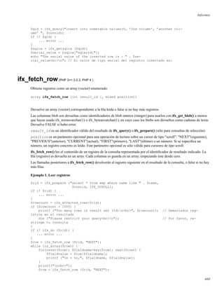 Informix
$qid = ifx_query("insert into sometable values(0, ’2nd column’, ’another col-
umn’ ", $connid);
if (! $qid) {
... error ...
}
$sqlca = ifx_getsqlca ($qid);
$serial_value = $sqlca["sqlerrd1"];
echo "The serial value of the inserted row is : " . $se-
rial_value<br>n"; // El valor de tipo serial del registro insertado es:
ifx_fetch_row(PHP 3>= 3.0.3, PHP 4 )
Obtiene registros como un array (vector) enumerado
array ifx_fetch_row (int result_id [, mixed position])
Devuelve un array (vector) correspondiente a la ﬁla leída o false si no hay más registros.
Las columnas blob son devueltas como identiﬁcadores de blob enteros (integer) para usarlos con ifx_get_blob() a menos
que hayas usado ifx_textasvarchar(1) o ifx_byteasvarchar(1), en cuyo caso los blobs son devueltos como cadenas de texto.
Devuelve FALSE si hubo error.
result_id es un identiﬁcador válido del resultado de ifx_query() o ifx_prepare() (sólo para consultas de selección).
position es un parámetro opcional para una operación de lectura sobre un cursor de tipo "scroll": "NEXT"(siguiente),
"PREVIOUS"(anterior), "CURRENT"(actual), "FIRST"(primero), "LAST"(último) o un número. Si se especiﬁca un
número, un registro concreto es leído. Este parámetro opcional es sólo válido para cursores de tipo scroll.
ifx_fetch_row() lee el contenido de un registro de la consulta representada por el identiﬁcador de resultado indicado. La
ﬁla (registro) es devuelta en un array. Cada columna es guarda en un array, empezando éste desde cero.
Las llamadas posteriores a ifx_fetch_row() devolverán el registro siguiente en el resultado de la consulta, o false si no hay
más ﬁlas.
Ejemplo 1. Leer registros
$rid = ifx_prepare ("select * from emp where name like " . $name,
$connid, IFX_SCROLL);
if (! $rid) {
... error ...
}
$rowcount = ifx_affected_rows($rid);
if ($rowcount > 1000) {
printf ("Too many rows in result set (%d)n<br>", $rowcount); // Demasiados reg-
istros en el resultado
die ("Please restrict your query<br>n"); // Por favor, re-
stringe tu consulta
}
if (! ifx_do ($rid)) {
... error ...
}
$row = ifx_fetch_row ($rid, "NEXT");
while (is_array($row)) {
for(reset($row); $fieldname=key($row); next($row)) {
$fieldvalue = $row[$fieldname];
printf ("%s = %s,", $fieldname, $fieldvalue);
}
printf("n<br>");
$row = ifx_fetch_row ($rid, "NEXT");
460
 