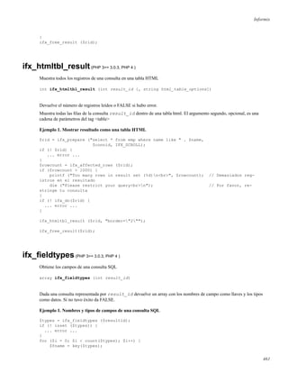 Informix
}
ifx_free_result ($rid);
ifx_htmltbl_result(PHP 3>= 3.0.3, PHP 4 )
Muestra todos los registros de una consulta en una tabla HTML
int ifx_htmltbl_result (int result_id [, string html_table_options])
Devuelve el número de registros leídos o FALSE si hubo error.
Muestra todas las ﬁlas de la consulta result_id dentro de una tabla html. El argumento segundo, opcional, es una
cadena de parámetros del tag <table>
Ejemplo 1. Mostrar resultado como una tabla HTML
$rid = ifx_prepare ("select * from emp where name like " . $name,
$connid, IFX_SCROLL);
if (! $rid) {
... error ...
}
$rowcount = ifx_affected_rows ($rid);
if ($rowcount > 1000) {
printf ("Too many rows in result set (%d)n<br>", $rowcount); // Demasiados reg-
istros en el resultado
die ("Please restrict your query<br>n"); // Por favor, re-
stringe tu consulta
}
if (! ifx_do($rid) {
... error ...
}
ifx_htmltbl_result ($rid, "border="2"");
ifx_free_result($rid);
ifx_ﬁeldtypes(PHP 3>= 3.0.3, PHP 4 )
Obtiene los campos de una consulta SQL
array ifx_fieldtypes (int result_id)
Dada una consulta representada por result_id devuelve un array con los nombres de campo como llaves y los tipos
como datos. Si no tuvo éxito da FALSE.
Ejemplo 1. Nombres y tipos de campos de una consulta SQL
$types = ifx_fieldtypes ($resultid);
if (! isset ($types)) {
... error ...
}
for ($i = 0; $i < count($types); $i++) {
$fname = key($types);
461
 